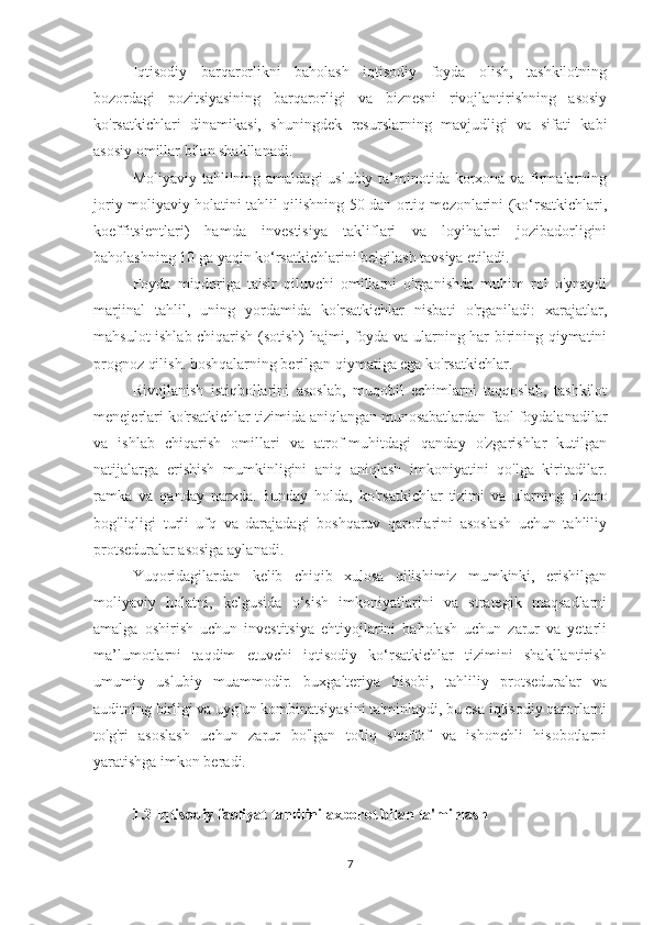 Iqtisodiy   barqarorlikni   baholash   iqtisodiy   foyda   olish,   tashkilotning
bozordagi   pozitsiyasining   barqarorligi   va   biznesni   rivojlantirishning   asosiy
ko'rsatkichlari   dinamikasi,   shuningdek   resurslarning   mavjudligi   va   sifati   kabi
asosiy omillar bilan shakllanadi.
Moliyaviy tahlilning amaldagi  uslubiy ta’minotida korxona va firmalarning
joriy moliyaviy holatini tahlil qilishning 50 dan ortiq mezonlarini (ko‘rsatkichlari,
koeffitsientlari)   hamda   investisiya   takliflari   va   loyihalari   jozibadorligini
baholashning 10 ga yaqin ko‘rsatkichlarini belgilash tavsiya etiladi.
Foyda   miqdoriga   ta'sir   qiluvchi   omillarni   o'rganishda   muhim   rol   o'ynaydi
marjinal   tahlil,   uning   yordamida   ko'rsatkichlar   nisbati   o'rganiladi:   xarajatlar,
mahsulot ishlab chiqarish (sotish) hajmi, foyda va ularning har birining qiymatini
prognoz qilish. boshqalarning berilgan qiymatiga ega ko'rsatkichlar.
Rivojlanish   istiqbollarini   asoslab,   muqobil   echimlarni   taqqoslab,   tashkilot
menejerlari ko'rsatkichlar tizimida aniqlangan munosabatlardan faol foydalanadilar
va   ishlab   chiqarish   omillari   va   atrof-muhitdagi   qanday   o'zgarishlar   kutilgan
natijalarga   erishish   mumkinligini   aniq   aniqlash   imkoniyatini   qo'lga   kiritadilar.
ramka   va   qanday   narxda.   Bunday   holda,   ko'rsatkichlar   tizimi   va   ularning   o'zaro
bog'liqligi   turli   ufq   va   darajadagi   boshqaruv   qarorlarini   asoslash   uchun   tahliliy
protseduralar asosiga aylanadi.
Yuqoridagilardan   kelib   chiqib   xulosa   qilishimiz   mumkinki,   erishilgan
moliyaviy   holatni,   kelgusida   o‘sish   imkoniyatlarini   va   strategik   maqsadlarni
amalga   oshirish   uchun   investitsiya   ehtiyojlarini   baholash   uchun   zarur   va   yetarli
ma’lumotlarni   taqdim   etuvchi   iqtisodiy   ko‘rsatkichlar   tizimini   shakllantirish
umumiy   uslubiy   muammodir.   buxgalteriya   hisobi,   tahliliy   protseduralar   va
auditning birligi va uyg'un kombinatsiyasini ta'minlaydi, bu esa iqtisodiy qarorlarni
to'g'ri   asoslash   uchun   zarur   bo'lgan   to'liq   shaffof   va   ishonchli   hisobotlarni
yaratishga imkon beradi.
 
1.2 Iqtisodiy faoliyat tahlilini axborot bilan ta'minlash
7 