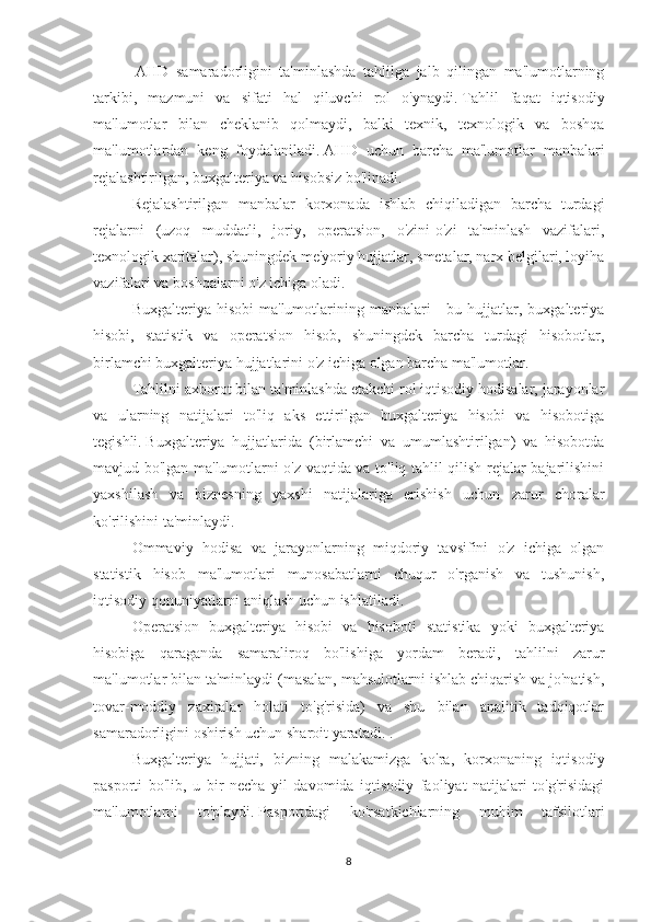   AHD   samaradorligini   ta'minlashda   tahlilga   jalb   qilingan   ma'lumotlarning
tarkibi,   mazmuni   va   sifati   hal   qiluvchi   rol   o'ynaydi.   Tahlil   faqat   iqtisodiy
ma'lumotlar   bilan   cheklanib   qolmaydi,   balki   texnik,   texnologik   va   boshqa
ma'lumotlardan   keng   foydalaniladi.   AHD   uchun   barcha   ma'lumotlar   manbalari
rejalashtirilgan, buxgalteriya va hisobsiz bo'linadi.
Rejalashtirilgan   manbalar   korxonada   ishlab   chiqiladigan   barcha   turdagi
rejalarni   (uzoq   muddatli,   joriy,   operatsion,   o'zini-o'zi   ta'minlash   vazifalari,
texnologik xaritalar), shuningdek me'yoriy hujjatlar, smetalar, narx belgilari, loyiha
vazifalari va boshqalarni o'z ichiga oladi.
Buxgalteriya  hisobi  ma'lumotlarining  manbalari   -  bu  hujjatlar,  buxgalteriya
hisobi,   statistik   va   operatsion   hisob,   shuningdek   barcha   turdagi   hisobotlar,
birlamchi buxgalteriya hujjatlarini o'z ichiga olgan barcha ma'lumotlar.
Tahlilni axborot bilan ta'minlashda etakchi rol iqtisodiy hodisalar, jarayonlar
va   ularning   natijalari   to'liq   aks   ettirilgan   buxgalteriya   hisobi   va   hisobotiga
tegishli.   Buxgalteriya   hujjatlarida   (birlamchi   va   umumlashtirilgan)   va   hisobotda
mavjud bo'lgan ma'lumotlarni o'z vaqtida va to'liq tahlil qilish rejalar bajarilishini
yaxshilash   va   biznesning   yaxshi   natijalariga   erishish   uchun   zarur   choralar
ko'rilishini ta'minlaydi.
Ommaviy   hodisa   va   jarayonlarning   miqdoriy   tavsifini   o'z   ichiga   olgan
statistik   hisob   ma'lumotlari   munosabatlarni   chuqur   o'rganish   va   tushunish,
iqtisodiy qonuniyatlarni aniqlash uchun ishlatiladi.
Operatsion   buxgalteriya   hisobi   va   hisoboti   statistika   yoki   buxgalteriya
hisobiga   qaraganda   samaraliroq   bo'lishiga   yordam   beradi,   tahlilni   zarur
ma'lumotlar bilan ta'minlaydi (masalan, mahsulotlarni ishlab chiqarish va jo'natish,
tovar-moddiy   zaxiralar   holati   to'g'risida)   va   shu   bilan   analitik   tadqiqotlar
samaradorligini oshirish uchun sharoit yaratadi. .
Buxgalteriya   hujjati,   bizning   malakamizga   ko'ra,   korxonaning   iqtisodiy
pasporti   bo'lib,   u   bir   necha   yil   davomida   iqtisodiy   faoliyat   natijalari   to'g'risidagi
ma'lumotlarni   to'playdi.   Pasportdagi   ko'rsatkichlarning   muhim   tafsilotlari
8 