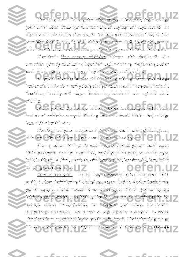 Ular   oddiy   kunni   o’z   ixtiyorlari   bilan   qanday   o’tkazadilar,   degan   savolga
javob topish uchun o’tkazilgan tadqiqot natijalari quyidagilarni qayd etdi: 85 foiz
o’smir vaqtini o’z holicha o’tkazadi, 70 foizi kino yoki televizor ko’radi, 50 foizi
sport bilan shug’ullanadi, 45 foizi uxlab yoki yotib dam oladi. Shuningdek, yomon
baho olmaslik uchun maktabga bordigan o’smirlarning soni 15 foizni tashkil etadi.
O’smirlarda   biror   narsaga   erishishga   nisbatan   talab   rivojlanadi.   Ular
tomonidan   ijtimoiy   talablarning   bajarilishi   asab   tizimining   rivojlanishiga   ta’sir
etadi. Shuning uchun maktab hayoti “qiyin” vazifalarga to’liq bo’ladi.
Bu   yoshda   o’smirlar   kattalar   oldida   o’zining   erkinligini   namoyish   etishga
harakat qiladi. O’z-o’zini tarbiyalashga bo’lgan talab o’sadi. “Dangasa”, “qo’pol”,
“bee’tibor,   “qobiliyatsiz”   degan   kattalarning   baholarini   ular   og’rinib   qabul
qiladilar.
O’smir   yoshida   o’g’il   va   qiz   bolalar   o’rtasida   farq   kuchayadi.   VII   sinfdan
intellektual   malakalar   pasayadi.   Shuning   uchun   bu   davrda   bolalar   rivojlanishiga
katta e’tibor berish lozim.
O’z-o’zini tarbiyalash  natijasida o’g’il bolalar kuchli, erkin, e’tiborli, jasur;
qizlar esa – o’ta ko’nikuvchan, kamtar va jiddiy bo’la boshlaydilar.
Shuning   uchun   o’smirga   o’z   vaqtini   rejalashtirishda   yordam   berish   zarur.
13-14   yoshgacha   o’smirda   burch   hissi,   mas’uliyatni   his   etish,   vazminlik   paydo
bo’la boshlaydi. Muhimi, o’smir shaxsini hurmat qilish, kamsitmaslik, katta bo’lib
qolganligini tan olish zarur.
Katta   maktab   yoshi   –   kollej,   lisey   o’quvchilari   (o’spirinlik   davri   15-18
yosh). Bu davr o’spirinlarning ilk balog’atga yetgan davridir. Mazkur davrda jinsiy
yetilish   tugaydi.   Ularda   mustaqillik   sezila   boshlaydi.   O’spirin   yoshlar   hayotga
kelajak nuqtai nazaridan qaray boshlaydilar. Madaniy darajasini orttirishga intilish
kuchaya   boradi.   his-tuyg’ularida   ham   o’zgarish   yuz   beradi.   O’z-o’zlarini
tarbiyalashga   kirishadilar.   Ideal   tanlash   va   unga   ergashish   kuchayadi.   Bu   davrda
ular o’rtasida munozaralar o’tkazish yaxshi natija beradi. O’spirinlar o’z guruhiga
intiladi.   Shuning   uchun   ham   o’spirinning   barcha   intilishlari   ma’lum   maqsadga 