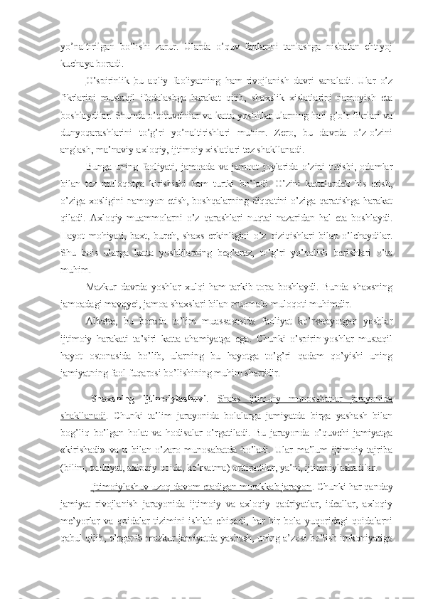 yo’naltirilgan   bo’lishi   zarur.   Ularda   o’quv   fanlarini   tanlashga   nisbatan   ehtiyoj
kuchaya boradi.
O’spirinlik   bu   aqliy   faoliyatning   ham   rivojlanish   davri   sanaladi.   Ular   o’z
fikrlarini   mustaqil   ifodalashga   harakat   qilib,   shaxslik   xislatlarini   namoyish   eta
boshlaydilar. Shunda o’qituvchilar va katta yoshlilar ularning hali g’o’r fikrlari va
dunyoqarashlarini   to’g’ri   yo’naltirishlari   muhim.   Zero,   bu   davrda   o’z-o’zini
anglash, ma’naviy-axloqiy, ijtimoiy xislatlari tez shakllanadi.
Bunga   uning   faoliyati,   jamoada   va   jamoat   joylarida   o’zini   tutishi,   odamlar
bilan   tez   muloqotga   kirishishi   ham   turtki   bo’ladi.   O’zini   kattalardek   his   etish,
o’ziga xosligini  namoyon etish, boshqalarning diqqatini o’ziga qaratishga harakat
qiladi.   Axloqiy   muammolarni   o’z   qarashlari   nuqtai   nazaridan   hal   eta   boshlaydi.
Hayot   mohiyati,   baxt,   burch,   shaxs   erkinligini   o’z   qiziqishlari   bilan   o’lchaydilar.
Shu   bois   ularga   katta   yoshlilarning   beg’araz,   to’g’ri   yo’nalish   berishlari   o’ta
muhim.
Mazkur   davrda   yoshlar   xulqi   ham   tarkib   topa   boshlaydi.   Bunda   shaxsning
jamoadagi mavqyei, jamoa shaxslari bilan muomala-muloqoti muhimdir.
Albatta,   bu   borada   ta’lim   muassasasida   faoliyat   ko’rsatayotgan   yoshlar
ijtimoiy   harakati   ta’siri   katta   ahamiyatga   ega.   Chunki   o’spirin-yoshlar   mustaqil
hayot   ostonasida   bo’lib,   ularning   bu   hayotga   to’g’ri   qadam   qo’yishi   uning
jamiyatning faol fuqarosi bo’lishining muhim shartidir.
Shaxsning   ijtimoiylashuvi .   Shaxs   ijtimoiy   munosabatlar   jarayonida
shakllanadi .   Chunki   ta’lim   jarayonida   bolalarga   jamiyatda   birga   yashash   bilan
bog’liq   bo’lgan   holat   va   hodisalar   o’rgatiladi.   Bu   jarayonda   o’quvchi   jamiyatga
«kirishadi»   va   u   bilan   o’zaro   munosabatda   bo’ladi.   Ular   ma’lum   ijtimoiy   tajriba
(bilim, qadriyat, axloqiy qoida, ko’rsatma) orttiradilar, ya’ni, ijtimoiylashadilar.
Ijtimoiylashuv uzoq davom etadigan murakkab jarayon . Chunki har qanday
jamiyat   rivojlanish   jarayonida   ijtimoiy   va   axloqiy   qadriyatlar,   ideallar,   axloqiy
me’yorlar   va   qoidalar   tizimini   ishlab   chiqadi,   har   bir   bola   yuqoridagi   qoidalarni
qabul qilib, o’rganib mazkur jamiyatda yashash, uning a’zosi bo’lish imkoniyatiga 