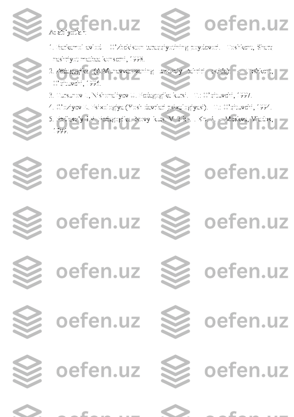 Adabiyotlar :
1. Barkamol   avlod   –   O’zbekiston   taraqqiyotining   poydevori.   –Toshkent,   Sharq
nashriyot-matbaa konserni, 1998. 
2. Pedagogika   (A.Munavvarovaning   umumiy   tahriri   ostida).   –   Toshkent,
O’qituvchi, 1996. 
3. Tursunov I., Nishonaliyev U. Pedagogika kursi. –T.: O’qituvchi, 1997. 
4. G’oziyev E. Psixologiya (Yosh davrlari psixologiyasi). _T.: O’qituvchi, 1994.
5. Podlaso’y   I.P.   Pedagogika.   Novy   kurs.   V   2   kn.   .   Kn.   1.   –   Moskva,   Vlados,
1999.  