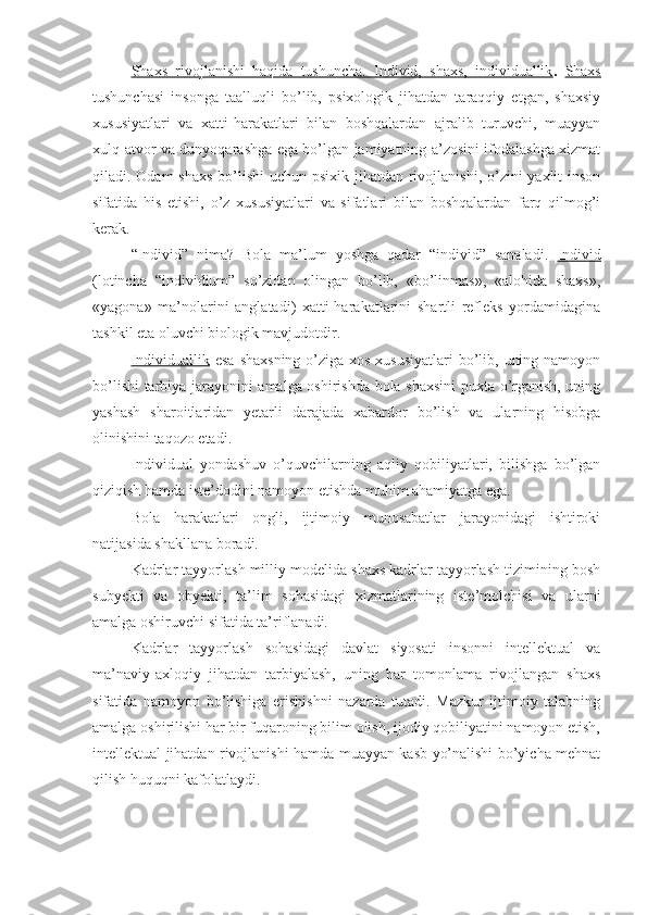 Shaxs   rivojlanishi   haqida   tushuncha.   Individ,   shaxs,   individuallik .   Shaxs
tushunchasi   insonga   taalluqli   bo’lib,   psixologik   jihatdan   taraqqiy   etgan,   shaxsiy
xususiyatlari   va   xatti-harakatlari   bilan   boshqalardan   ajralib   turuvchi,   muayyan
xulq-atvor va dunyoqarashga ega bo’lgan jamiyatning a’zosini ifodalashga xizmat
qiladi. Odam  shaxs  bo’lishi  uchun psixik jihatdan rivojlanishi, o’zini yaxlit  inson
sifatida   his   etishi,   o’z   xususiyatlari   va   sifatlari   bilan   boshqalardan   farq   qilmog’i
kerak.
“Individ”   nima?   Bola   ma’lum   yoshga   qadar   “individ”   sanaladi.   Individ
(lotincha   “individium”   so’zidan   olingan   bo’lib,   «bo’linmas»,   «alohida   shaxs»,
«yagona»   ma’nolarini   anglatadi)   xatti-harakatlarini   shartli   refleks   yordamidagina
tashkil eta oluvchi biologik mavjudotdir.
Individuallik   esa  shaxsning o’ziga xos xususiyatlari  bo’lib, uning namoyon
bo’lishi tarbiya jarayonini amalga oshirishda bola shaxsini  puxta o’rganish, uning
yashash   sharoitlaridan   yetarli   darajada   xabardor   bo’lish   va   ularning   hisobga
olinishini taqozo etadi.
Individual   yondashuv   o’quvchilarning   aqliy   qobiliyatlari,   bilishga   bo’lgan
qiziqish hamda iste’dodini namoyon etishda muhim ahamiyatga ega.
Bola   harakatlari   ongli,   ijtimoiy   munosabatlar   jarayonidagi   ishtiroki
natijasida shakllana boradi.
Kadrlar tayyorlash milliy modelida shaxs kadrlar tayyorlash tizimining bosh
subyekti   va   obyekti,   ta’lim   sohasidagi   xizmatlarining   iste’molchisi   va   ularni
amalga oshiruvchi sifatida ta’riflanadi.
Kadrlar   tayyorlash   sohasidagi   davlat   siyosati   insonni   intellektual   va
ma’naviy-axloqiy   jihatdan   tarbiyalash,   uning   har   tomonlama   rivojlangan   shaxs
sifatida   namoyon   bo’lishiga   erishishni   nazarda   tutadi.   Mazkur   ijtimoiy   talabning
amalga oshirilishi har bir fuqaroning bilim olish, ijodiy qobiliyatini namoyon etish,
intellektual jihatdan rivojlanishi hamda muayyan kasb yo’nalishi bo’yicha mehnat
qilish huquqni kafolatlaydi. 