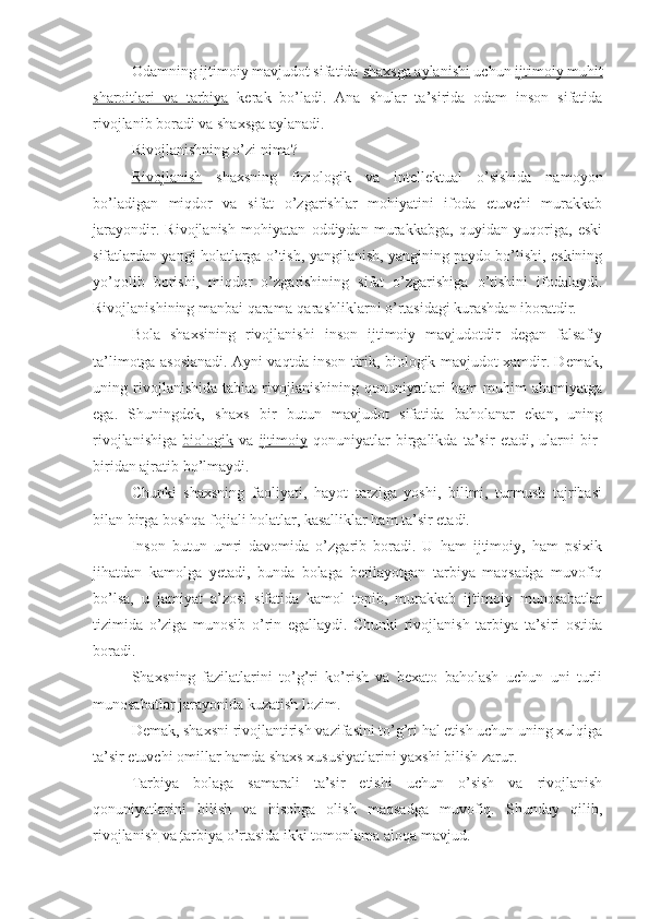 Odamning ijtimoiy mavjudot sifatida  shaxsga aylanishi  uchun  ijtimoiy muhit
sharoitlari   va   tarbiya   kerak   bo’ladi.   Ana   shular   ta’sirida   odam   inson   sifatida
rivojlanib boradi va shaxsga aylanadi.
Rivojlanishning o’zi nima?
Rivojlanish   shaxsning   fiziologik   va   intellektual   o’sishida   namoyon
bo’ladigan   miqdor   va   sifat   o’zgarishlar   mohiyatini   ifoda   etuvchi   murakkab
jarayondir.   Rivojlanish   mohiyatan   oddiydan   murakkabga,   quyidan   yuqoriga,   eski
sifatlardan yangi holatlarga o’tish, yangilanish, yangining paydo bo’lishi, eskining
yo’qolib   borishi,   miqdor   o’zgarishining   sifat   o’zgarishiga   o’tishini   ifodalaydi.
Rivojlanishining manbai qarama-qarashliklarni o’rtasidagi kurashdan iboratdir.
Bola   shaxsining   rivojlanishi   inson   ijtimoiy   mavjudotdir   degan   falsafiy
ta’limotga asoslanadi. Ayni vaqtda inson tirik, biologik mavjudot xamdir. Demak,
uning   rivojlanishida   tabiat   rivojlanishining   qonuniyatlari   ham   muhim   ahamiyatga
ega.   Shuningdek,   shaxs   bir   butun   mavjudot   sifatida   baholanar   ekan,   uning
rivojlanishiga   biologik   va   ijtimoiy   qonuniyatlar   birgalikda   ta’sir   etadi,   ularni   bir-
biridan ajratib bo’lmaydi.
Chunki   shaxsning   faoliyati,   hayot   tarziga   yoshi,   bilimi,   turmush   tajribasi
bilan birga boshqa fojiali holatlar, kasalliklar ham ta’sir etadi.
Inson   butun   umri   davomida   o’zgarib   boradi.   U   ham   ijtimoiy,   ham   psixik
jihatdan   kamolga   yetadi,   bunda   bolaga   berilayotgan   tarbiya   maqsadga   muvofiq
bo’lsa,   u   jamiyat   a’zosi   sifatida   kamol   topib,   murakkab   ijtimoiy   munosabatlar
tizimida   o’ziga   munosib   o’rin   egallaydi.   Chunki   rivojlanish   tarbiya   ta’siri   ostida
boradi.
Shaxsning   fazilatlarini   to’g’ri   ko’rish   va   bexato   baholash   uchun   uni   turli
munosabatlar jarayonida kuzatish lozim.
Demak, shaxsni rivojlantirish vazifasini to’g’ri hal etish uchun uning xulqiga
ta’sir etuvchi omillar hamda shaxs xususiyatlarini yaxshi bilish zarur.
Tarbiya   bolaga   samarali   ta’sir   etishi   uchun   o’sish   va   rivojlanish
qonuniyatlarini   bilish   va   hisobga   olish   maqsadga   muvofiq.   Shunday   qilib,
rivojlanish  va  tarbiya  o’rtasida ikki tomonlama aloqa mavjud. 