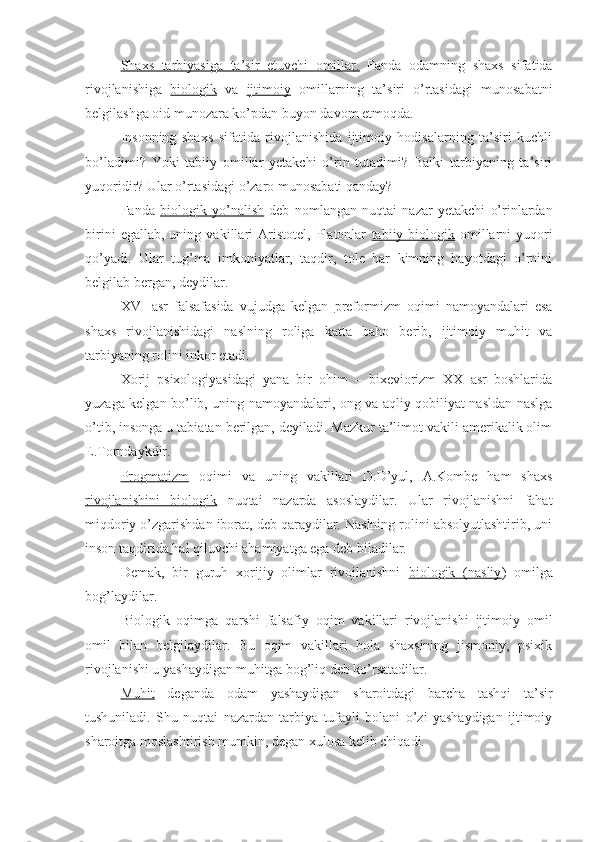 Shaxs   tarbiyasiga   ta’sir   etuvchi   omillar    .     Fanda   odamning   shaxs   sifatida
rivojlanishiga   biologik   va   ijtimoiy   omillarning   ta’siri   o’rtasidagi   munosabatni
belgilashga oid munozara ko’pdan buyon davom etmoqda.
Insonning   shaxs   sifatida   rivojlanishida   ijtimoiy   hodisalarning   ta’siri   kuchli
bo’ladimi?   Yoki   tabiiy   omillar   yetakchi   o’rin   tutadimi?   Balki   tarbiyaning   ta’siri
yuqoridir? Ular o’rtasidagi o’zaro munosabati qanday?
Fanda   biologik   yo’nalish   deb   nomlangan   nuqtai   nazar   yetakchi   o’rinlardan
birini   egallab,   uning   vakillari   Aristotel,   Platonlar   tabiiy-biologik   omillarni   yuqori
qo’yadi.   Ular   tug’ma   imkoniyatlar,   taqdir,   tole   har   kimning   hayotdagi   o’rnini
belgilab bergan, deydilar.
XVI   asr   falsafasida   vujudga   kelgan   preformizm   oqimi   namoyandalari   esa
shaxs   rivojlanishidagi   naslning   roliga   katta   baho   berib,   ijtimoiy   muhit   va
tarbiyaning rolini inkor etadi.
Xorij   psixologiyasidagi   yana   bir   ohim   –   bixeviorizm   XX   asr   boshlarida
yuzaga kelgan bo’lib, uning namoyandalari, ong va aqliy qobiliyat nasldan-naslga
o’tib, insonga u tabiatan berilgan, deyiladi. Mazkur ta’limot vakili amerikalik olim
E.Torndaykdir.
Progmatizm   oqimi   va   uning   vakillari   D.D’yul,   A.Kombe   ham   shaxs
rivojlanishini   biologik   nuqtai   nazarda   asoslaydilar.   Ular   rivojlanishni   fahat
miqdoriy o’zgarishdan iborat, deb qaraydilar. Naslning rolini absolyutlashtirib, uni
inson taqdirida   hal qiluvchi ahamiyatga ega deb biladilar.
Demak,   bir   guruh   xorijiy   olimlar   rivojlanishni   biologik   (nasliy )   omilga
bog’laydilar.
Biologik   oqimga   qarshi   falsafiy   oqim   vakillari   rivojlanishi   ijtimoiy   omil
omil   bilan   belgilaydilar.   Bu   oqim   vakillari   bola   shaxsining   jismoniy,   psixik
rivojlanishi u yashaydigan muhitga bog’liq deb ko’rsatadilar.
Muhit   deganda   odam   yashaydigan   sharoitdagi   barcha   tashqi   ta’sir
tushuniladi.   Shu   nuqtai   nazardan   tarbiya   tufayli   bolani   o’zi   yashaydigan   ijtimoiy
sharoitga moslashtirish mumkin, degan xulosa kelib chiqadi. 