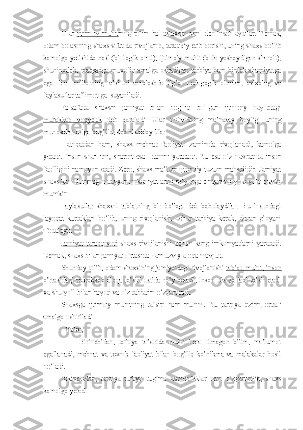 Ular   ijtimoiy   muhit ning  rolini   hal   qiluvchi   omil   deb   hisoblaydilar.   Demak,
odam bolasining shaxs sifatida rivojlanib, taraqqiy etib borishi, uning shaxs bo’lib
kamolga yetishida nasl (biologik omil), ijtimoiy muhit (bola yashaydigan sharoit),
shuningdek, maqsadga muvofiq amalga oshadigan tarbiya ham birdek ahamiyatga
ega.   Bu   omillarning   ta’sirini   aniqlashda   ilg’or   pedagogik   olimlar,   psixolog   va
faylasuflar ta’limotiga  suyaniladi.
Falsafada   shaxsni   jamiyat   bilan   bog’liq   bo’lgan   ijtimoiy   hayotdagi
murakkab   voqyelik   deb   qaraladi.   Ular   individning   ma’naviy   boyligi   uning
munosabatlariga bog’liq, deb hisoblaydilar.
Haqiqatdan   ham,   shaxs   mehnat   faoliyati   zaminida   rivojlanadi,   kamolga
yetadi.   Inson   sharoitni,   sharoit   esa   odamni   yaratadi.   Bu   esa   o’z   navbatida   inson
faolligini namoyon etadi. Zero, shaxs ma’lum ijtimoiy tuzum mahsulidir. Jamiyat
shaxs kamolotining muayyan imkoniyatlarini ro’yobga chiqarishi yoki yo’q qilishi
mumkin.
Faylasuflar   shaxsni   tabiatning   bir   bo’lagi   deb   baholaydilar.   Bu   insondagi
layoqat   kurtaklari   bo’lib,   uning   rivojlanishi   uchun   tarbiya   kerak,   degan   g’oyani
ifodalaydi.
Jamiyat   taraqqiyoti   shaxs   rivojlanishi   uchun   keng   imkoniyatlarni   yaratadi.
Demak, shaxs bilan jamiyat o’rtasida ham uzviy aloqa mavjud.
Shunday qilib, odam shaxsining jamiyatdagi rivojlanishi  tabiat, muhit, inson
o’rtasidagi murakkab aloqa ta’siri ostida ro’y beradi, inson ularga faol ta’sir etadi
va shu yo’l bilan hayoti va o’z tabiatini o’zgartiradi.
Shaxsga   ijtimoiy   muhitning   ta’siri   ham   muhim.   Bu   tarbiya   tizimi   orqali
amalga oshiriladi. 
Ya’ni,
                    Birinchidan,   tarbiya   ta’sirida   muhit   bera   olmagan   bilim,   ma’lumot
egallanadi,   mehnat   va   texnik   faoliyat   bilan   bog’liq   ko’nikma   va   malakalar   hosil
bo’ladi.
Ikkinchidan,   tarbiya   tufayli   tug’ma   kamchiliklar   ham   o’zgartirilib,   shaxs
kamolga yetadi. 