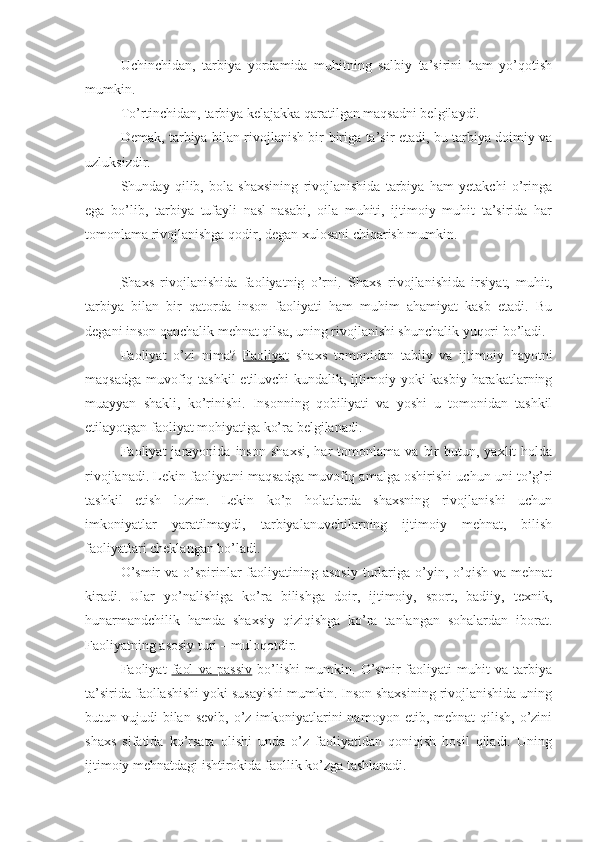 Uchinchidan,   tarbiya   yordamida   muhitning   salbiy   ta’sirini   ham   yo’qotish
mumkin.
To’rtinchidan, tarbiya kelajakka qaratilgan maqsadni belgilaydi.
Demak, tarbiya bilan rivojlanish bir-biriga ta’sir etadi, bu tarbiya doimiy va
uzluksizdir.
Shunday   qilib,   bola   shaxsining   rivojlanishida   tarbiya   ham   yetakchi   o’ringa
ega   bo’lib,   tarbiya   tufayli   nasl-nasabi,   oila   muhiti,   ijtimoiy   muhit   ta’sirida   har
tomonlama rivojlanishga qodir, degan xulosani chiqarish mumkin.
Shaxs   rivojlanishida   faoliyatnig   o’rni .   Shaxs   rivojlanishida   irsiyat,   muhit,
tarbiya   bilan   bir   qatorda   inson   faoliyati   ham   muhim   ahamiyat   kasb   etadi.   Bu
degani inson qanchalik mehnat qilsa, uning rivojlanishi shunchalik yuqori bo’ladi.
Faoliyat   o’zi   nima?   Faoliyat   shaxs   tomonidan   tabiiy   va   ijtimoiy   hayotni
maqsadga muvofiq tashkil  etiluvchi  kundalik, ijtimoiy yoki kasbiy  harakatlarning
muayyan   shakli,   ko’rinishi.   Insonning   qobiliyati   va   yoshi   u   tomonidan   tashkil
etilayotgan faoliyat mohiyatiga ko’ra belgilanadi.
Faoliyat   jarayonida   inson   shaxsi,   har   tomonlama   va   bir   butun,   yaxlit   holda
rivojlanadi. Lekin faoliyatni maqsadga muvofiq amalga oshirishi uchun uni to’g’ri
tashkil   etish   lozim.   Lekin   ko’p   holatlarda   shaxsning   rivojlanishi   uchun
imkoniyatlar   yaratilmaydi,   tarbiyalanuvchilarning   ijtimoiy   mehnat,   bilish
faoliyatlari cheklangan bo’ladi.
O’smir   va  o’spirinlar  faoliyatining asosiy   turlariga  o’yin,  o’qish  va  mehnat
kiradi.   Ular   yo’nalishiga   ko’ra   bilishga   doir,   ijtimoiy,   sport,   badiiy,   texnik,
hunarmandchilik   hamda   shaxsiy   qiziqishga   ko’ra   tanlangan   sohalardan   iborat.
Faoliyatning asosiy turi – muloqotdir.
Faoliyat   faol   va   passiv   bo’lishi   mumkin.   O’smir   faoliyati   muhit   va   tarbiya
ta’sirida faollashishi yoki susayishi mumkin. Inson shaxsining rivojlanishida uning
butun vujudi   bilan  sevib,  o’z imkoniyatlarini  namoyon  etib, mehnat   qilish,  o’zini
shaxs   sifatida   ko’rsata   olishi   unda   o’z   faoliyatidan   qoniqish   hosil   qiladi.   Uning
ijtimoiy mehnatdagi ishtirokida faollik ko’zga tashlanadi. 