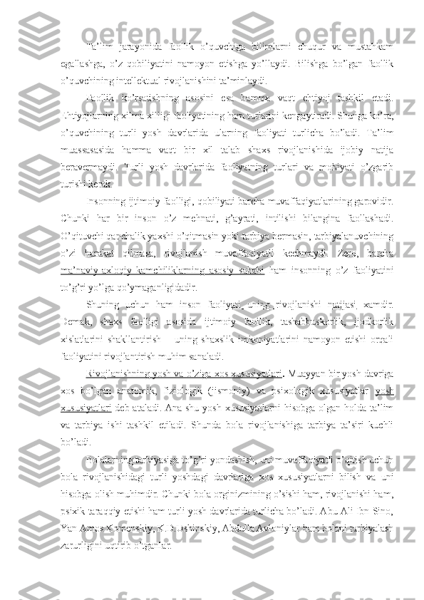 Ta’lim   jarayonida   faollik   o’quvchiga   bilimlarni   chuqur   va   mustahkam
egallashga,   o’z   qobiliyatini   namoyon   etishga   yo’llaydi.   Bilishga   bo’lgan   faollik
o’quvchining intellektual rivojlanishini ta’minlaydi.
Faollik   ko’rsatishning   asosini   esa   hamma   vaqt   ehtiyoj   tashkil   etadi.
Ehtiyojlarning xilma-xilligi faoliyatining ham turlarini kengaytiradi. Shunga ko’ra,
o’quvchining   turli   yosh   davrlarida   ularning   faoliyati   turlicha   bo’ladi.   Ta’lim
muassasasida   hamma   vaqt   bir   xil   talab   shaxs   rivojlanishida   ijobiy   natija
beravermaydi.   Turli   yosh   davrlarida   faoliyatning   turlari   va   mohiyati   o’zgarib
turishi kerak.
Insonning ijtimoiy faolligi, qobiliyati barcha muvaffaqiyatlarining garovidir.
Chunki   har   bir   inson   o’z   mehnati,   g’ayrati,   intilishi   bilangina   faollashadi.
O’qituvchi qanchalik yaxshi o’qitmasin yoki tarbiya bermasin, tarbiyalanuvchining
o’zi   harakat   qilmasa,   rivojlanish   muvaffaqiyatli   kechmaydi.   Zero,   barcha
ma’naviy-axloqiy   kamchiliklarning   asosiy   sababi   ham   insonning   o’z   faoliyatini
to’g’ri yo’lga qo’ymaganligidadir.
Shuning   uchun   ham   inson   faoliyati   uning   rivojlanishi   natijasi   xamdir.
Demak,   shaxs   faolligi   asosida   ijtimoiy   faollik,   tashabbuskorlik,   ijodkorlik
xislatlarini   shakllantirish   –   uning   shaxslik   imkoniyatlarini   namoyon   etishi   orqali
faoliyatini rivojlantirish muhim sanaladi.
Rivojlanishning yosh va o’ziga xos xususiyatlari .  Muayyan bir yosh davriga
xos   bo’lgan   anatomik,   fiziologik   (jismoniy)   va   psixologik   xususiyatlar   yosh
xususiyatlari   deb ataladi. Ana shu yosh xususiyatlarni  hisobga olgan holda ta’lim
va   tarbiya   ishi   tashkil   etiladi.   Shunda   bola   rivojlanishiga   tarbiya   ta’siri   kuchli
bo’ladi.
Bolalarning tarbiyasiga to’g’ri yondashish, uni muvaffaqiyatli o’qitish uchun
bola   rivojlanishidagi   turli   yoshdagi   davrlariga   xos   xususiyatlarni   bilish   va   uni
hisobga olish muhimdir. Chunki bola orginizmining o’sishi ham, rivojlanishi ham,
psixik taraqqiy etishi ham turli yosh davrlarida turlicha bo’ladi. Abu Ali Ibn Sino,
Yan Amos Komenskiy, K.D.Ushinskiy, Abdulla Avloniylar ham bolani tarbiyalash
zarurligini uqtirib o’tganlar. 