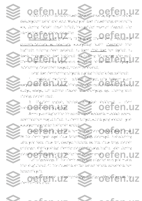 Bolalar qiziqishini qanoatlantiruvchi qiziqarli uchrashuv, sayr va tomosha va
ekskursiyalarni tashkil etish zarur. Mazkur yosh davri o’quvchilariga emosionallik
xos,   ularning   fikrlashi   obrazli   bo’ladi,   his-tuyg’ulari   mazmuni   o’zgaradi.   Ular
odamlar bilan aloqa qilishga qiziqadilar.
O’rta   maktab   yoshi   (o’smirlik   12-15   yosh).   O’smirlikning   murakkabligi
anotomik-fiziologik   va   psixologik   xususiyatdagi   kuchli   o’zgarish lar   bilan
bog’liqdir.   Bolaning   o’sishi   tezlashadi.   Bu   davrni   o’tish   davri   ham   deyiladi.   Bu
davrda   jinsiy   yetilish   davri   boshlanadi.   Bu   bolaning   fe’l-atvoriga   ta’sir   etadi.
O’smir   hayotida   mehnat,   o’yin,   sport   va   jamoat   ishlari   katta   rol   o’ynaydi.
Ba’zilarining o’zlashtirishi  pasayadi , intizomi  bo’shashadi .
Hozirgi davr o’smirlarining ruhiyatida quyidagi holatlar ko’zga tashlanadi:
1. Intellektual   rivojlanish   –   tafakkur   qobiliyati,   aqliy   faoliyatni   yuqori
saviyada tashkil etishni talab etadi, bilishga qiziqishi ortadi. Bu davrda to’garaklar,
studiya,   seksiya,   turli   tadbirlar   o’tkazish   katta   ahamiyatga   ega.   Ularning   kitob
o’qishga qiziqishi ortadi.
2. O’z-o’zini   anglash,   baholash,   tarbiyalash   shakllanadi.   U   o’zini
boshqalar bilan solishtira boshlaydi.
Ammo yuqoridagilar bilan bir qatorda o’smir xarakterida murakkab qarama-
qarshiliklar ham mavjud bo’ladi. Bu o’smir faoliyati, xulqida yangi xislatlar – yosh
xususiyatning yangidan boshlanishi sanaladi.
Lekin   o’smirlarnig   hammasida   ham   bilishga   qiziqish   darajasi   yuqori   emas.
38   foiz   o’smir   hyech   qaysi   o’quv   fanlarini   o’qishga   qiziqmaydi.   Boshqalarining
uchta   yoki   ikkita   o’quv   fani,   aksariyat   holatlarda   esa   bitta   o’quv   faniga   qiziqishi
aniqlangan. Kichik yoshdagi o’smirlar qiziqishi o’qituviga bog’liq. Lekin ularning
qiziqishlari, shuningdek, kitob o’qishlari ham barqaror emas.
Turli to’garaklarga 21 foiz o’smir  qatnashadi, qolganlari sport  yoki musiqa
bilan shug’ullanadi. 40 foiz o’quvchida sinfdan tashqari ishlarda qatnashishda ham
barqarorlik yo’q.
Eng muhim qiziqish – teleeshittirishlarga qaratilgan. TVni har kuni 88 foiz
o’smir tomosha qiladi. 