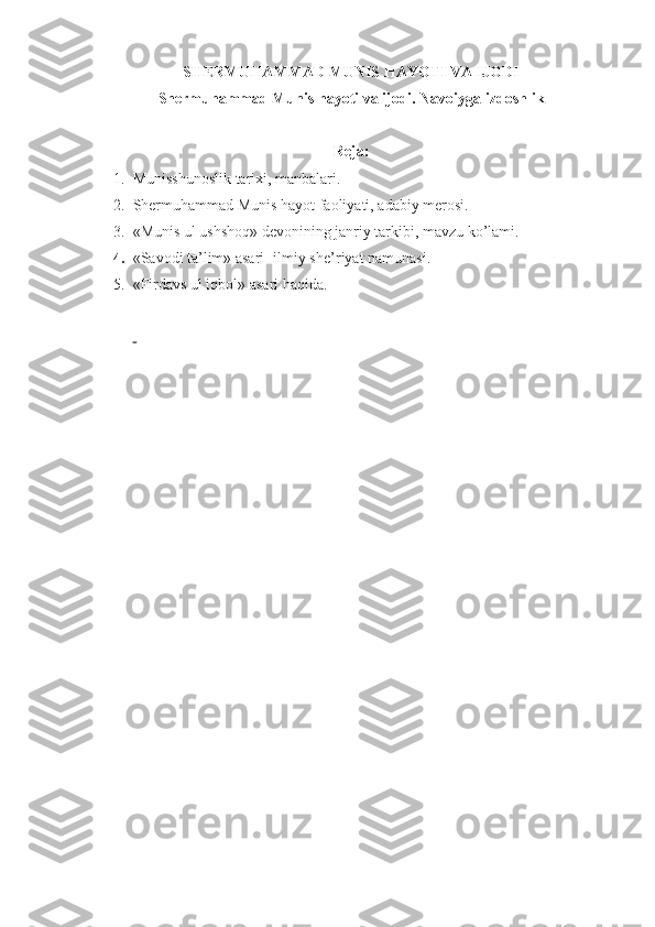 SHERMUHAMMAD MUNIS HAYOTI VA IJODI
Shermuhammad Munis hayoti va ijodi. Navoiyga izdoshlik
R е ja: 
1. Munisshunoslik tariхi, manbalari .
2. Shermuhammad   Munis hayot faoliyati,  adabiy mеrosi. 
3. «Munis ul ushshoq» d е voni ning janriy tarkibi ,  mavzu ko’lami.
4. «Savodi ta’lim» asari- ilmiy sh е ’riyat namunasi.
5. «Firdavs ul iqbol» asari haqida .
  