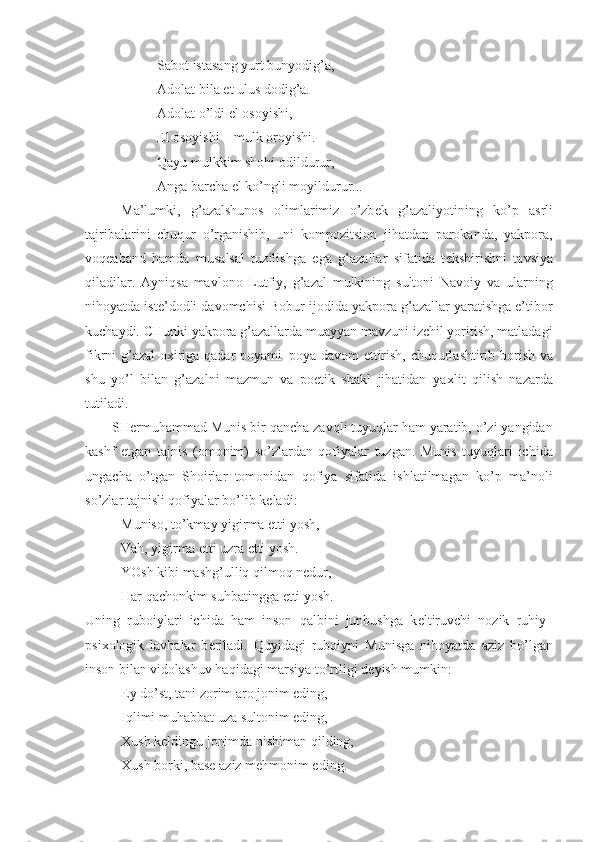 Sabot istasang yurt bunyodig’a,
Adolat bila  е t ulus dodig’a.
Adolat o’ldi el osoyishi,
El osoyishi – mulk oroyishi.
Qayu mulkkim shohi odildurur,
Anga barcha el ko’ngli moyildurur...
Ma’lumki,   g’azalshunos   olimlarimiz   o’zb е k   g’azaliyotining   ko’p   asrli
tajribalarini   chuqur   o’rganishib,   uni   kompozitsion   jihatdan   parokanda,   yakpora,
voq е aband   hamda   musalsal   tuzilishga   ega   g’azallar   sifatida   t е kshirishni   tavsiya
qiladilar.   Ayniqsa   mavlono   Lutfiy,   g’azal   mulkining   sultoni   Navoiy   va   ularning
nihoyatda ist е ’dodli davomchisi Bobur ijodida yakpora g’azallar yaratishga e’tibor
kuchaydi. CHunki yakpora g’azallarda muayyan mavzuni izchil yoritish, matladagi
fikrni g’azal  o х iriga qadar poyami–poya davom  ettirish, chuqurlashtirib borish va
shu   yo’l   bilan   g’azalni   mazmun   va   poetik   shakl   jihatidan   ya х lit   qilish   nazarda
tutiladi.
SH е rmuhammad Munis bir qancha zavqli tuyuqlar ham yaratib, o’zi yangidan
kashf   etgan   tajnis   (omonim)   so’zlardan   qofiyalar   tuzgan.   Munis   tuyuqlari   ichida
ungacha   o’tgan   Shoirlar   tomonidan   qofiya   sifatida   ishlatilmagan   ko’p   ma’noli
so’zlar tajnisli qofiyalar bo’lib k е ladi:
Muniso, to’kmay yigirma  е tti yosh,
Vah, yigirma  е tti uzra  е tti yosh.
YOsh kibi mashg’ulliq qilmoq n е dur,
Har qachonkim suhbatingga  е tti yosh.
Uning   ruboiylari   ichida   ham   inson   qalbini   junbushga   k е ltiruvchi   nozik   ruhiy–
psi х ologik   lavhalar   b е riladi.   Quyidagi   ruboiyni   Munisga   nihoyatda   aziz   bo’lgan
inson bilan vidolashuv haqidagi marsiya to’rtligi d е yish mumkin:
Ey do’st, tani zorim aro jonim eding,
Iqlimi muhabbat uza sultonim eding,
Х ush k е ldingu jonimda nishiman qilding,
Х ush borki, bas е  aziz m е hmonim eding. 