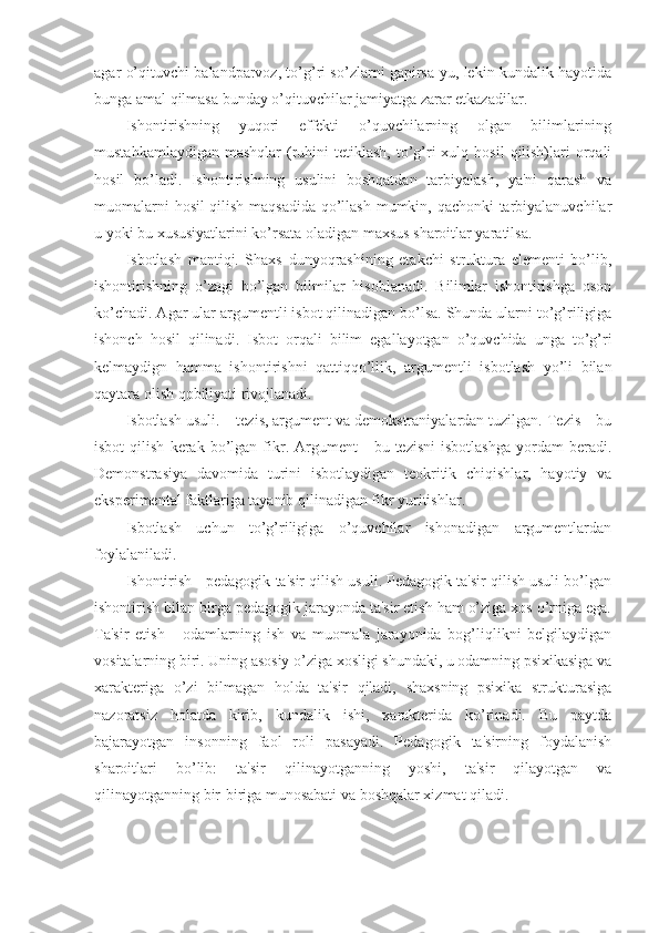 agar o’qituvchi balandparvoz, to’g’ri so’zlarni gapirsa-yu, lekin kundalik hayotida
bunga amal qilmasa bunday o’qituvchilar jamiyatga zarar etkazadilar.
Ishontirishning   yuqori   effekti   o’quvchilarning   olgan   bilimlarining
mustahkamlaydigan  mashqlar   (ruhini  tetiklash,  to’g’ri  xulq  hosil   qilish)lari   orqali
hosil   bo’ladi.   Ishontirishning   usulini   boshqatdan   tarbiyalash,   ya'ni   qarash   va
muomalarni hosil qilish maqsadida qo’llash mumkin, qachonki tarbiyalanuvchilar
u yoki bu xususiyatlarini ko’rsata oladigan maxsus sharoitlar yaratilsa.
Isbotlash   mantiqi.   Shaxs   dunyoqrashining   etakchi   struktura   elementi   bo’lib,
ishontirishning   o’zagi   bo’lgan   bilmilar   hisoblanadi.   Bilimlar   ishontirishga   oson
ko’chadi. Agar ular argumentli isbot qilinadigan bo’lsa. Shunda ularni to’g’riligiga
ishonch   hosil   qilinadi.   Isbot   orqali   bilim   egallayotgan   o’quvchida   unga   to’g’ri
kelmaydign   hamma   ishontirishni   qattiqqo’llik,   argumentli   isbotlash   yo’li   bilan
qaytara olish qobiliyati rivojlanadi.
Isbotlash usuli. – tezis, argument va demokstraniyalardan tuzilgan. Tezis—bu
isbot   qilish   kerak   bo’lgan   fikr.   Argument   -   bu  tezisni   isbotlashga   yordam   beradi.
Demonstrasiya   davomida   turini   isbotlaydigan   teokritik   chiqishlar,   hayotiy   va
eksperimental faktlariga tayanib qilinadigan fikr yuritishlar.
Isbotlash   uchun   to’g’riligiga   o’quvchilar   ishonadigan   argumentlardan
foylalaniladi.
Ishontirish - pedagogik ta'sir qilish usuli. Pedagogik ta'sir qilish usuli bo’lgan
ishontirish bilan birga pedagogik jarayonda ta'sir etish ham o’ziga xos o’rniga ega.
Ta'sir   etish   -   odamlarning   ish   va   muomala   jarayonida   bog’liqlikni   belgilaydigan
vositalarning biri. Uning asosiy o’ziga xosligi shundaki, u odamning psixikasiga va
xarakteriga   o’zi   bilmagan   holda   ta'sir   qiladi,   shaxsning   psixika   strukturasiga
nazoratsiz   holatda   kirib,   kundalik   ishi,   xarakterida   ko’rinadi.   Bu   paytda
bajarayotgan   insonning   faol   roli   pasayadi.   Pedagogik   ta'sirning   foydalanish
sharoitlari   bo’lib:   ta'sir   qilinayotganning   yoshi,   ta'sir   qilayotgan   va
qilinayotganning bir-biriga munosabati va boshqalar xizmat qiladi. 