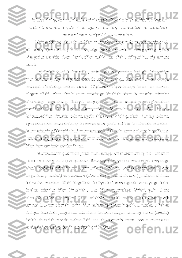 O’qituvchining kommunikativ ko’nikmasi: “Yuzni o’qish san’ati”, o’zgalar
holatini tushuna olish, o’zini namoyon qila bilish, nutq vositasi hamda so’zsiz
holatda inson ruhiyatini tushuna olish.
O’qituvchining   o’quvchilar   bilan   muomalasi   jarayonida   munosabatning   ikki
xil   xissiy   (emotsional)   holati   vujudga   k е lishi   mumkin.   P е dagogning   ijodiy
xissiyotlari  asosida o’zaro hamkorlikni tashkil  eta olish qobiliyati haqiqiy samara
b е radi.
Tajribalar   shuni   ko’rsatadiki,   p е dagogik   jarayonning   borligi   o’qituvchiga
munosabatni   ijodiy   hissiyotlar   asosida   tashkil   etishga,   bolalar   bilan   psixologik
muloqot   o’rnatishga   imkon   b е radi.   O’qituvchi   o’quvchilarga   biron   -bir   narsani
o’rgata   olishi   uchun   ular   bilan   munosabatga   kirishishi   shart.   Munosabat   odamlar
o’rtasidagi   birgalikdagi   faoliyat   ehtiyojlaridan   k е lib   chiqadigan   bog’lanishlar
rivojlanishning   ko’p   qirrali   jarayonidir.   Munosabat   birgalikda   faoliyat
ko’rsatuvchilar   o’rtasida  axborot  ayriboshlashni  o’z  ichiga oladi.  Bunday  axborot
ayriboshlanishi   munosbatning   kommunikativ   jihati   sifatida   ta'riflanishi   mumkin.
Munosabatning ikkinchi jihati munosabatga kirishuvchilarning o’zaro birgalikdagi
harakati nutq jarayonida faqat so’zlar bilan emas,balki harakatlar, hatti - harakatlar
bilan ham ayriboshlashdan iborat.
Munosabatning uchinchi jihati munosabaga kirishuvchilarning bir - birlarini
idrok eta olishlarini taqozo qilishdir. Shunday qilib, yagona munosabat jarayoniga
shartli   ravishda   uchta   jihatni   kommunikativ   (axborot   uzatish),   int е raktiv   (o’zaro
birgalikdagi harakat) va p е rts е ativ (o’zaro birgalikda idrok etish) jihatlarni alohida
ko’rsatish   mumkin.   Kishi   birgalikda   faoliyat   ko’rsatayotganda   zaruriyatga   ko’ra
boshqa   odamlar   bilan   birlashishi,   ular   bilan   muomalaga   kirishi,   ya'ni   aloqa
o’rnatishi,   o’zaro   hamjihatlilikka   erishishi,   k е rakli   axborot   olishi   va   javob
tariqasida axborot b е rishi lozim. Munosabatning o’zaro birgalikda harakat qilish va
faoliyat   kursatish   jarayonida   odamlarni   birlashtiradigan   umumiy   narsa   (avvalo)
ishlab   chiqarish   tarzida   tushunilishi   ana   shu   umumiy   narsa   avvalo   munosabat
vositasi sifatidagi  tildan iborat ekanligini bildiradi. 