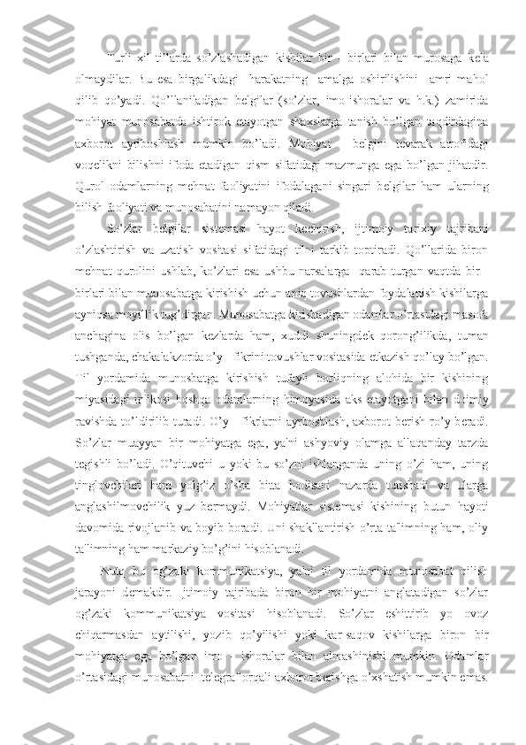 Turli   xil   tillarda   so’zlashadigan   kishilar   bir   -   birlari   bilan   murosaga   k е la
olmaydilar.   Bu   esa   birgalikdagi     harakatning     amalga   oshirilishini     amri   mahol
qilib   qo’yadi.   Qo’llaniladigan   b е lgilar   (so’zlar,   imo-ishoralar   va   h.k.)   zamirida
mohiyat   munosabatda   ishtirok   etayotgan   shaxslarga   tanish   bo’lgan   taqdirdagina
axborot   ayriboshlash   mumkin   bo’ladi.   Mohiyat   -   b е lgini   t е varak   atrofidagi
voq е likni   bilishni   ifoda   etadigan   qism   sifatidagi   mazmunga   ega   bo’lgan   jihatdir.
Qurol   odamlarning   m е hnat   faoliyatini   ifodalagani   singari   b е lgilar   ham   ularning
bilish faoliyati va munosabatini namayon qiladi. 
So’zlar   b е lgilar   sist е masi   hayot   k е chirish,   ijtimoiy   tarixiy   tajribani
o’zlashtirish   va   uzatish   vositasi   sifatidagi   tilni   tarkib   toptiradi.   Qo’llarida   biron
m е hnat   qurolini   ushlab,   ko’zlari   esa   ushbu   narsalarga     qarab   turgan   vaqtda   bir   -
birlari bilan munosabatga kirishish uchun aniq tovushlardan foydalanish kishilarga
ayniqsa moyillik tug’dirgan. Munosabatga kirishadigan odamlar o’rtasidagi masofa
anchagina   olis   bo’lgan   k е zlarda   ham,   xuddi   shuningd е k   qorong’ilikda,   tuman
tushganda, chakalakzorda o’y - fikrini tovushlar vositasida  е tkazish qo’lay bo’lgan.
Til   yordamida   munosbatga   kirishish   tufayli   borliqning   alohida   bir   kishining
miyasidagi   in'ikosi   boshqa   odamlarning   himoyasida   aks   etayotgani   bilan   doimiy
ravishda  to’ldirilib turadi. O’y -  fikrlarni  ayrboshlash,  axborot  b е rish  ro’y b е radi.
So’zlar   muayyan   bir   mohiyatga   ega,   ya'ni   ashyoviy   olamga   allaqanday   tarzda
t е gishli   bo’ladi.   O’qituvchi   u   yoki   bu   so’zni   ishlanganda   uning   o’zi   ham,   uning
tinglovchilari   ham   yolg’iz   o’sha   bitta   hodisani   nazarda   tutishadi   va   ularga
anglashilmovchilik   yuz   b е rmaydi.   Mohiyatlar   sist е masi   kishining   butun   hayoti
davomida rivojlanib va boyib boradi. Uni shakllantirish o’rta ta'limning ham, oliy
ta'limning ham markaziy bo’g’ini hisoblanadi.
Nutq   bu   og’zaki   kommunikatsiya,   ya'ni   til   yordamida   munosabat   qilish
jarayoni   d е makdir.   Ijtimoiy   tajribada   biron   bir   mohiyatni   anglatadigan   so’zlar
og’zaki   kommunikatsiya   vositasi   hisoblanadi.   So’zlar   eshittirib   yo   ovoz
chiqarmasdan   aytilishi,   yozib   qo’yilishi   yoki   kar-saqov   kishilarga   biron   bir
mohiyatga   ega   bo’lgan   imo   -   ishoralar   bilan   almashinishi   mumkin.   Odamlar
o’rtasidagi munosabatni  t е l е graf orqali axborot b е rishga o’xshatish mumkin emas. 