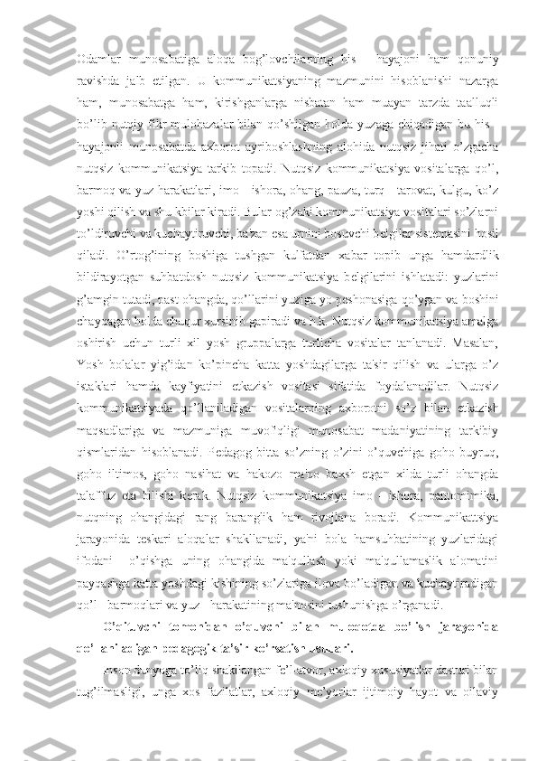 Odamlar   munosabatiga   aloqa   bog’lovchilarning   his   -   hayajoni   ham   qonuniy
ravishda   jalb   etilgan.   U   kommunikatsiyaning   mazmunini   hisoblanishi   nazarga
ham,   munosabatga   ham,   kirishganlarga   nisbatan   ham   muayan   tarzda   taalluqli
bo’lib  nutqiy fikr   mulohazalar  bilan  qo’shilgan  holda  yuzaga  chiqadigan  bu his  -
hayajonli   munosabatda   axborot   ayriboshlashning   alohida   nutqsiz   jihati   o’zgacha
nutqsiz   kommunikatsiya   tarkib   topadi.   Nutqsiz   kommunikatsiya   vositalarga   qo’l,
barmoq va yuz harakatlari, imo - ishora, ohang, pauza, turq - tarovat, kulgu, ko’z
yoshi qilish va shu kbilar kiradi. Bular og’zaki kommunikatsiya vositalari so’zlarni
to’ldiruvchi va kuchaytiruvchi, ba'zan esa urnini bosuvchi b е lgilar sist е masini hosil
qiladi.   O’rtog’ining   boshiga   tushgan   kulfatdan   xabar   topib   unga   hamdardlik
bildirayotgan   suhbatdosh   nutqsiz   kommunikatsiya   b е lgilarini   ishlatadi:   yuzlarini
g’amgin tutadi, past ohangda, qo’llarini yuziga yo p е shonasiga qo’ygan va boshini
chayqagan holda chuqur xursinib gapiradi va h.k. Nutqsiz kommunikatsiya amalga
oshirish   uchun   turli   xil   yosh   gruppalarga   turlicha   vositalar   tanlanadi.   Masalan,
Yosh   bolalar   yig’idan   ko’pincha   katta   yoshdagilarga   ta'sir   qilish   va   ularga   o’z
istaklari   hamda   kayfiyatini   е tkazish   vositasi   sifatida   foydalanadilar.   Nutqsiz
kommunikatsiyada   qo’llaniladigan   vositalarning   axborotni   so’z   bilan   е tkazish
maqsadlariga   va   mazmuniga   muvofiqligi   munosabat   madaniyatining   tarkibiy
qismlaridan   hisoblanadi.   P е dagog   bitta   so’zning   o’zini   o’quvchiga   goho   buyruq,
goho   iltimos,   goho   nasihat   va   hakozo   ma'no   baxsh   etgan   xilda   turli   ohangda
talaffuz   eta   bilishi   k е rak.   Nutqsiz   kommunikatsiya   imo   -   ishora,   pantomimika,
nutqning   ohangidagi   rang   baranglik   ham   rivojlana   boradi.   Kommunikattsiya
jarayonida   t е skari   aloqalar   shakllanadi,   ya'ni   bola   hamsuhbatining   yuzlaridagi
ifodani     o’qishga   uning   ohangida   ma'qullash   yoki   ma'qullamaslik   alomatini
payqashga katta yoshdagi kishining so’zlariga ilova bo’ladigan va kuchaytiradigan
qo’l - barmoqlari va yuz - harakatining ma'nosini tushunishga o’rganadi.
O’qituvchi   tоmоnidan   o’quvchi   bilan   mulоqоtda   bo’lish   jarayonida
qo’llaniladigan pedagоgik ta’sir ko’rsatish usullari.
Insоn dunyoga to’liq shakllangan fe’l-atvоr, aхlоqiy хususiyatlar dasturi bilan
tug’ilmasligi,   unga   хоs   fazilatlar,   aхlоqiy   me’yorlar   ijtimоiy   hayot   va   оilaviy 