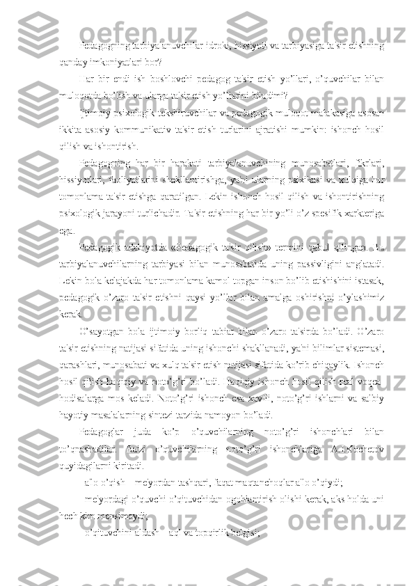 Pedagogning tarbiyalanuvchilar idroki, hissiyoti va tarbiyasiga ta'sir etishning
qanday imkoniyatlari bor?
Har   bir   endi   ish   boshlovchi   pedagog   ta'sir   etish   yo’llari,   o’quvchilar   bilan
muloqotda bo’lish va ularga ta'sir etish yo’llarini biladimi?
Ijtimoiy-psixologik tekshiruvchilar va pedagogik muloqot malakasiga asosan
ikkita   asosiy   kommunikativ   ta'sir   etish   turlarini   ajratishi   mumkin:   ishonch   hosil
qilish va ishontirish.
Pedagogning   har   bir   harakati   tarbiyalanuvchining   munosabatlari,   fikrlari,
hissiyotlari,   faoliyatlarini   shakllantirishga,   ya'ni   ularning   psixikasi   va   xulqiga   har
tomonlama   ta'sir   etishga   qaratilgan.   Lekin   ishonch   hosil   qilish   va   ishontirishning
psixologik jarayoni turlichadir. Ta'sir etishning har bir yo’li o’z spesifik xarkteriga
ega.
Pedagogik   adabiyotda   «Pedagogik   ta'sir   qilish»   termini   qabul   qilingan.   Bu
tarbiyalanuvchilarning   tarbiyasi   bilan   munosabatida   uning   passivligini   anglatadi.
Lekin bola kelajakda har tomonlama kamol topgan inson bo’lib etishishini istasak,
pedagogik   o’zaro   ta'sir   etishni   qaysi   yo’llar   bilan   amalga   oshirishni   o’ylashimiz
kerak.
O’sayotgan   bola   ijtimoiy   borliq   tabiat   bilan   o’zaro   ta'sirda   bo’ladi.   O’zaro
ta'sir etishning natijasi sifatida uning ishonchi shakllanadi, ya'ni bilimlar sistemasi,
qarashlari, munosabati va xulq ta'sir etish natijasi sifatida ko’rib chiqaylik. Ishonch
hosil  qilish  haqiqiy  va   noto’g’ri  bo’ladi.  Haqiqiy  ishonch  hosil   qilish   real   voqea-
hodisalarga   mos   keladi.   Noto’g’ri   ishonch   esa   xavfli,   noto’g’ri   ishlarni   va   salbiy
hayotiy masalalarning sintezi tarzida namoyon bo’ladi.
Pedagoglar   juda   ko’p   o’quvchilarning   noto’g’ri   ishonchlari   bilan
to’qnashadilar.   Ba'zi   o’quvchilarning   noto’g’ri   ishonchlariga   A.I.Kochetov
quyidagilarni kiritadi.
- a'lo o’qish – me'yordan tashqari, faqat maqtanchoqlar a'lo o’qiydi;
- me'yordagi o’quvchi o’qituvchidan ogohlantirish olishi kerak, aks holda uni
hech kim mensimaydi;
- o’qituvchini aldash – aql va topqirlik belgisi; 