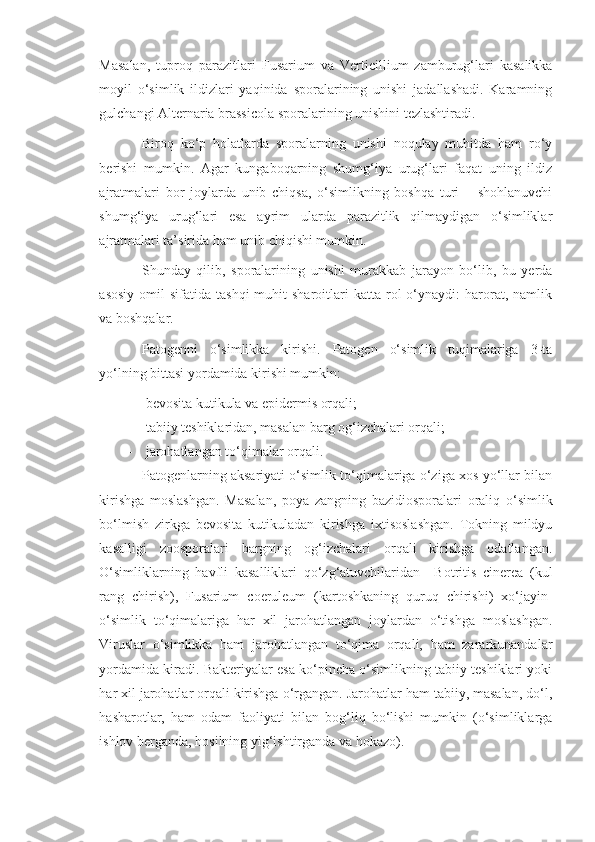 Masalan,   tuproq   parazitlari   Fusarium   va   Verticillium   zamburug‘lari   kasalikka
moyil   o‘simlik   ildizlari   yaqinida   sporalarining   unishi   jadallashadi.   Karamning
gulchangi  Alternaria   brassicola  sporalarining unishini tezlashtiradi.
Biroq   ko‘p   holatlarda   sporalarning   unishi   noqulay   muhitda   ham   ro‘y
berishi   mumkin.   Agar   kungaboqarning   shumg‘iya   urug‘lari   faqat   uning   ildiz
ajratmalari   bor   joylarda   unib   chiqsa,   o‘simlikning   boshqa   turi   –   shohlanuvchi
shumg‘iya   urug‘lari   esa   ayrim   ularda   parazitlik   qilmaydigan   o‘simliklar
ajratmalari ta’sirida ham unib chiqishi mumkin.
Shunday   qilib,   sporalarining   unishi   murakkab   jarayon   bo‘lib,   bu   yerda
asosiy   omil   sifatida  tashqi  muhit  sharoitlari   katta  rol  o‘ynaydi:   harorat,  namlik
va boshqalar.
Patogenni   o‘simlikka   kirishi.   Patogen   o‘simlik   tuqimalariga   3-ta
yo‘lning bittasi yordamida kirishi mumkin: 
- bevosita kutikula va epidermis orqali;
- tabiiy teshiklaridan, masalan barg og‘izchalari orqali;
- jarohatlangan to‘qimalar orqali.
Patogenlarning aksariyati o‘simlik to‘qimalariga o‘ziga xos yo‘llar bilan
kirishga   moslashgan.   Masalan,   poya   zangning   bazidiosporalari   oraliq   o‘simlik
bo‘lmish   zirkga   bevosita   kutikuladan   kirishga   ixtisoslashgan.   Tokning   mildyu
kasalligi   zoosporalari   bargning   og‘izchalari   orqali   kirishga   odatlangan.
O‘simliklarning   havfli   kasalliklari   qo‘zg‘atuvchilaridan     Botritis   cinerea   (kul
rang   chirish),   Fusarium   coeruleum   (kartoshkaning   quruq   chirishi)   xo‘jayin-
o‘simlik   to‘qimalariga   har   xil   jarohatlangan   joylardan   o‘tishga   moslashgan.
Viruslar   o‘simlikka   ham   jarohatlangan   to‘qima   orqali,   ham   zararkunandalar
yordamida kiradi. Bakteriyalar esa ko‘pincha o‘simlikning tabiiy teshiklari yoki
har xil jarohatlar orqali kirishga o‘rgangan. Jarohatlar ham tabiiy, masalan, do‘l,
hasharotlar,   ham   odam   faoliyati   bilan   bog‘liq   bo‘lishi   mumkin   (o‘simliklarga
ishlov berganda, hosilning yig‘ishtirganda va hokazo).  