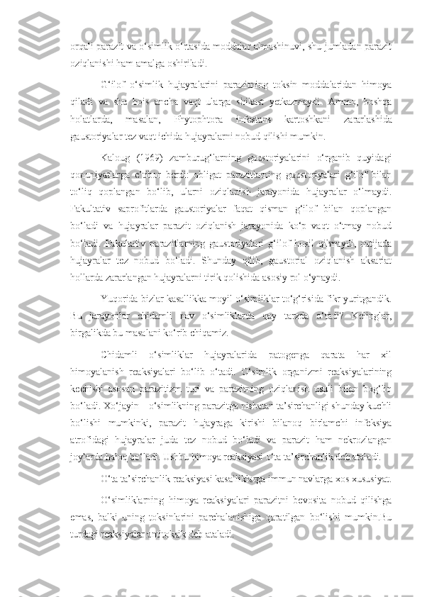 orqali parazit va o‘simlik o‘rtasida moddalar almashinuvi, shu jumladan parazit
oziqlanishi ham amalga oshiriladi.
G‘ilof   o‘simlik   hujayralarini   parazitning   toksin   moddalaridan   himoya
qiladi   va   shu   bois   ancha   vaqt   ularga   shikast   yetkazmaydi.   Ammo,   boshqa
holatlarda,   masalan,   Phytophtora   infestans   kartoshkani   zararlashida
gaustoriyalar tez vaqt ichida hujayralarni nobud qilishi mumkin.
Kaloug   (1969)   zamburug‘larning   gaustoriyalarini   o‘rganib   quyidagi
qonuniyatlarga   e’tibor   berdi:   obligat   parazitlarning   gaustoriyalari   g‘ilof   bilan
to‘liq   qoplangan   bo‘lib,   ularni   oziqlanish   jarayonida   hujayralar   o‘lmaydi.
Fakultativ   saprofitlarda   gaustoriyalar   faqat   qisman   g‘ilof   bilan   qoplangan
bo‘ladi   va   hujayralar   parazit   oziqlanish   jarayonida   ko‘p   vaqt   o‘tmay   nobud
bo‘ladi.   Fakultativ   parazitlarning   gaustoriyalari   g‘ilof   hosil   qilmaydi,   natijada
hujayralar   tez   nobud   bo‘ladi.   Shunday   qilib,   gaustorial   oziqlanish   aksariat
hollarda zararlangan hujayralarni tirik qolishida asosiy rol o‘ynaydi.
Yuqorida bizlar kasallikka moyil o‘simliklar to‘g‘risida fikr yuritgandik.
Bu   jarayonlar   chidamli   nav   o‘simliklarda   qay   tarzda   o‘tadi?   Kelinglar,
birgalikda bu masalani ko‘rib chiqamiz.
Chidamli   o‘simliklar   hujayralarida   patogenga   qarata   har   xil
himoyalanish   reaksiyalari   bo‘lib   o‘tadi.   O‘simlik   organizmi   reaksiyalarining
kechishi   asosan   parazitizm   turi   va   parazitning   oziqlanish   usuli   bilan   bog‘liq
bo‘ladi. Xo‘jayin – o‘simlikning parazitga nisbatan ta’sirchanligi shunday kuchli
bo‘lishi   mumkinki,   parazit   hujayraga   kirishi   bilanoq   birlamchi   infeksiya
atrofidagi   hujayralar   juda   tez   nobud   bo‘ladi   va   parazit   ham   nekrozlangan
joylarda haloq bo‘ladi. Ushbu himoya reaksiyasi o‘ta ta’sirchanlik deb ataladi.
O‘ta ta’sirchanlik reaksiyasi kasalliklarga immun navlarga xos xususiyat.
O‘simliklarning   himoya   reaksiyalari   parazitni   bevosita   nobud   qilishga
emas,   balki   uning   toksinlarini   parchalanishiga   qaratilgan   bo‘lishi   mumkin.Bu
turdagi reaksiyalar antitoksik deb ataladi. 