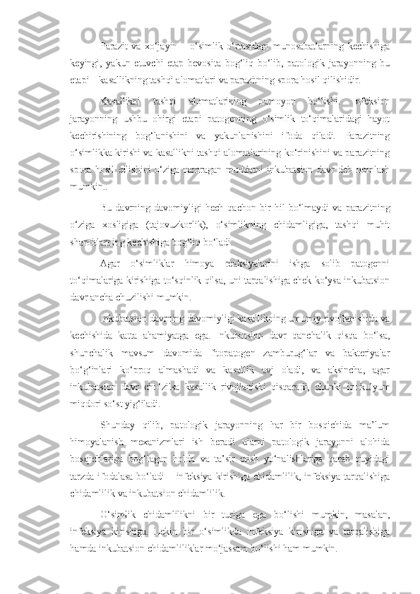 Parazit   va   xo‘jayin   –   o‘simlik   o‘rtasidagi   munosabatlarning   kechishiga
keyingi,   yakun   etuvchi   etap   bevosita   bog‘liq   bo‘lib,   patologik   jarayonning   bu
etapi – kasallikning tashqi alomatlari va parazitning spora hosil qilishidir.
Kasallikni   tashqi   alomatlarining   namoyon   bo‘lishi.   Infeksion
jarayonning   ushbu   ohirgi   etapi   patogenning   o‘simlik   to‘qimalaridagi   hayot
kechirishining   bog‘lanishini   va   yakunlanishini   ifoda   qiladi.   Parazitning
o‘simlikka kirishi va kasallikni tashqi alomatlarining ko‘rinishini va parazitning
spora   hosil   qilishini   o‘ziga   qamragan   muddatni   inkubatsion   davr   deb   nomlash
mumkin..
Bu   davrning   davomiyligi   hech   qachon   bir   hil   bo‘lmaydi   va   parazitning
o‘ziga   xosligiga   (tajovuzkorlik),   o‘simlikning   chidamligiga,   tashqi   muhit
sharoitlarning kechishiga bog‘liq bo‘ladi. 
Agar   o‘simliklar   himoya   reaksiyalarini   ishga   solib   patogenni
to‘qimalariga kirishiga to‘sqinlik qilsa, uni tarqalishiga chek ko‘ysa inkubatsion
davr ancha chuzilishi mumkin.
Inkubatsion davrning davomiyligi kasallikning umumiy rivojlanishida va
kechishida   katta   ahamiyatga   ega.   Inkubatsion   davr   qanchalik   qisqa   bo‘lsa,
shunchalik   mavsum   davomida   fitopatogen   zamburug‘lar   va   bakteriyalar
bo‘g‘inlari   ko‘proq   almashadi   va   kasallik   avj   oladi,   va   aksincha,   agar
inkubatsion   davr   cho‘zilsa   kasallik   rivojlanishi   qisqaradi,   chunki   inokulyum
miqdori so‘st yig‘iladi.
Shunday   qilib,   patologik   jarayonning   har   bir   bosqichida   ma’lum
himoyalanish   mexanizmlari   ish   beradi   ularni   patologik   jarayonni   alohida
bosqichlariga   bog‘lagan   holda   va   ta’sir   etish   yo‘nalishlariga   qarab   quyidagi
tarzda ifodalasa bo‘ladi – infeksiya kirishiga chidamlilik, infeksiya tarqalishiga
chidamlilik va inkubatsion chidamlilik.
O‘simlik   chidamlilikni   bir   turiga   ega   bo‘lishi   mumkin,   masalan,
infeksiya   kirishiga.   Lekin   bir   o‘simlikda   infeksiya   kirishiga   va   tarqalishiga
hamda inkubatsion chidamliliklar mo‘jassam bo‘lishi ham mumkin. 