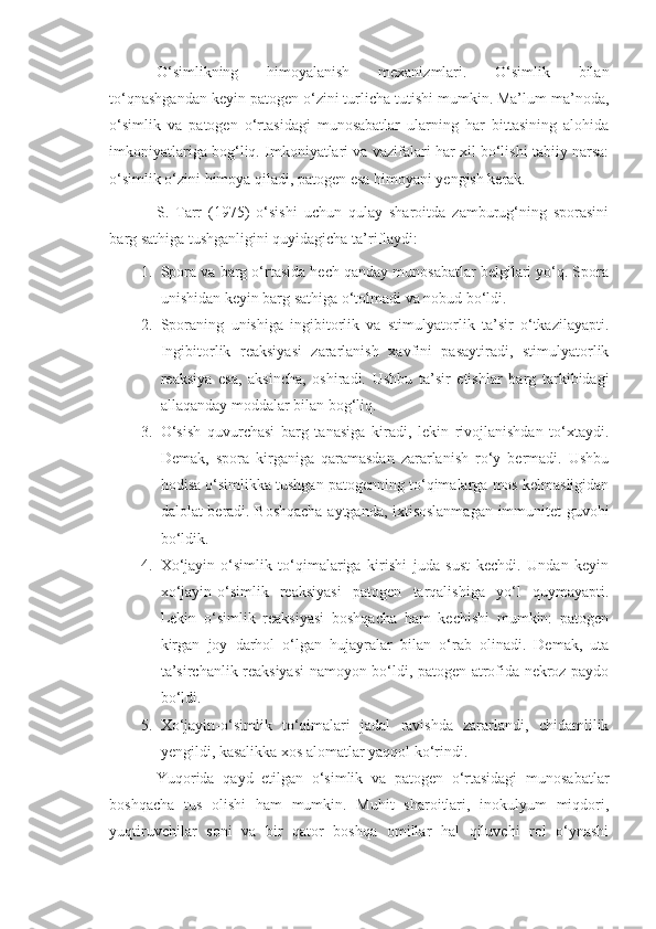 O‘simlikning   himoyalanish   mexanizmlari.   O‘simlik   bilan
to‘qnashgandan keyin patogen o‘zini turlicha tutishi mumkin. Ma’lum ma’noda,
o‘simlik   va   patogen   o‘rtasidagi   munosabatlar   ularning   har   bittasining   alohida
imkoniyatlariga bog‘liq. Imkoniyatlari va vazifalari har xil bo‘lishi tabiiy narsa:
o‘simlik o‘zini himoya qiladi, patogen esa himoyani yengish kerak.
S.   Tarr   (1975)   o‘sishi   uchun   qulay   sharoitda   zamburug‘ning   sporasini
barg sathiga tushganligini quyidagicha ta’riflaydi:
1. Spora va barg o‘rtasida hech qanday munosabatlar belgilari yo‘q. Spora
unishidan keyin barg sathiga o‘tolmadi va nobud bo‘ldi.
2. Sporaning   unishiga   ingibitorlik   va   stimulyatorlik   ta’sir   o‘tkazilayapti.
Ingibitorlik   reaksiyasi   zararlanish   xavfini   pasaytiradi,   stimulyatorlik
reaksiya   esa,   aksincha,   oshiradi.   Ushbu   ta’sir   etishlar   barg   tarkibidagi
allaqanday moddalar bilan bog‘liq.  
3. O‘sish   quvurchasi   barg   tanasiga   kiradi,   lekin   rivojlanishdan   to‘xtaydi.
Demak,   spora   kirganiga   qaramasdan   zararlanish   ro‘y   bermadi.   Ushbu
hodisa o‘simlikka tushgan patogenning to‘qimalarga mos kelmasligidan
dalolat beradi. Boshqacha aytganda, ixtisoslanmagan immunitet guvohi
bo‘ldik.
4. Xo‘jayin-o‘simlik   to‘qimalariga   kirishi   juda   sust   kechdi.   Undan   keyin
xo‘jayin-o‘simlik   reaksiyasi   patogen   tarqalishiga   yo‘l   quymayapti.
Lekin   o‘simlik   reaksiyasi   boshqacha   ham   kechishi   mumkin:   patogen
kirgan   joy   darhol   o‘lgan   hujayralar   bilan   o‘rab   olinadi.   Demak,   uta
ta’sirchanlik reaksiyasi namoyon bo‘ldi, patogen atrofida nekroz paydo
bo‘ldi.
5. Xo‘jayin-o‘simlik   to‘qimalari   jadal   ravishda   zararlandi,   chidamlilik
yengildi, kasalikka xos alomatlar yaqqol ko‘rindi.
Yuqorida   qayd   etilgan   o‘simlik   va   patogen   o‘rtasidagi   munosabatlar
boshqacha   tus   olishi   ham   mumkin.   Muhit   sharoitlari,   inokulyum   miqdori,
yuqtiruvchilar   soni   va   bir   qator   boshqa   omillar   hal   qiluvchi   rol   o‘ynashi 