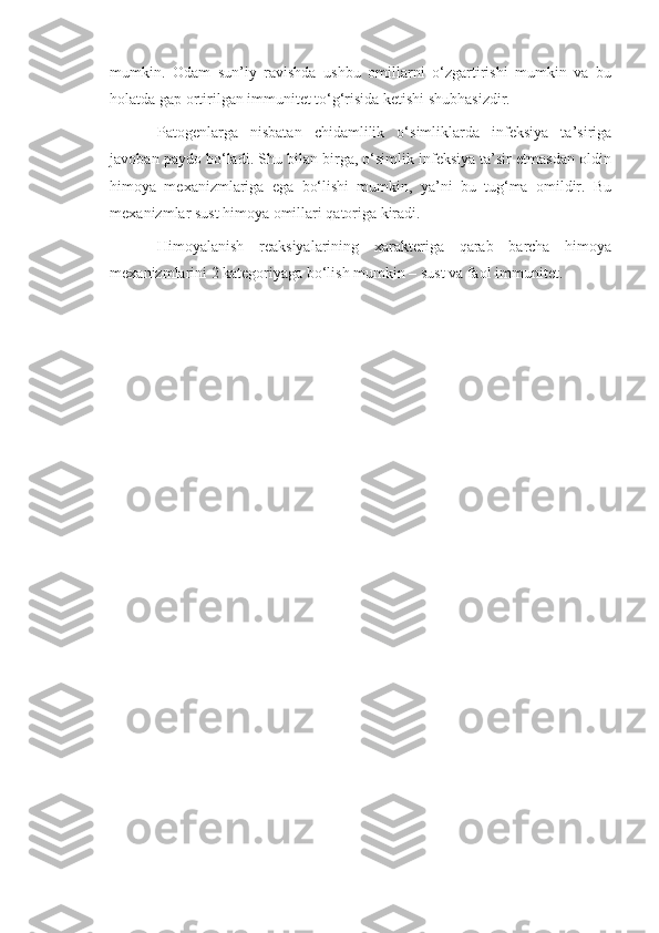 mumkin.   Odam   sun’iy   ravishda   ushbu   omillarni   o‘zgartirishi   mumkin   va   bu
holatda gap ortirilgan immunitet to‘g‘risida ketishi shubhasizdir.
Patogenlarga   nisbatan   chidamlilik   o‘simliklarda   infeksiya   ta’siriga
javoban paydo bo‘ladi. Shu bilan birga, o‘simlik infeksiya ta’sir etmasdan oldin
himoya   mexanizmlariga   ega   bo‘lishi   mumkin,   ya’ni   bu   tug‘ma   omildir.   Bu
mexanizmlar sust himoya omillari qatoriga kiradi.   
Himoyalanish   reaksiyalarining   xarakteriga   qarab   barcha   himoya
mexanizmlarini 2 kategoriyaga bo‘lish mumkin – sust va faol immunitet. 