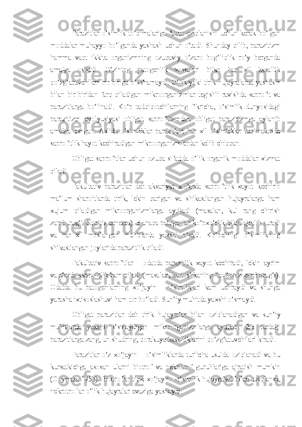 Parazitlar   o‘simlik   to‘qimalariga   faqat   oziqlanishi   uchun   kerak   bo‘lgan
moddalar   muhayyo   bo‘lganda   yashash   uchun  o‘tadi.   Shunday   qilib,  parazitizm
hamma   vaqt   ikkita   organizmning   ozuqaviy   o‘zaro   bog‘liqlik   ro‘y   berganda
amalga   oshadi.   O‘zining   patogenlik   xossalari   bilan   har   xil   kasallik
qo‘zg‘atuvchilari bir-biriga o‘xshamaydi. O‘lik yoki tirik hujayralarda yashashi
bilan   bir-biridan   farq   qiladigan   mikroorganizmlar   tegishli   ravishda   saprofit   va
parazitlarga   bo‘linadi.   Ko‘p   tadqiqotchilarning   fikricha,   o‘simlik   dunyosidagi
parazitizm   evolyusiyasi   obligat   saprofitizmdan   obligat   parazitizmga   aylanib
amalga   oshgan.   Aslida   o‘simliklar   parazitlari   har   xil   o‘simliklar   tuqimalarida
saprofitlik hayot kechiradigan mikroorganizmlardan kelib chiqqan.
Obligat   saprofitlar   uchun   ozuqa   sifatida   o‘lik   organik   moddalar   xizmat
qiladi. 
Fakultativ   parazitlar   deb   aksariyat   xollarda   saprofitlik   xayot   kechirib
ma’lum   sharoitlarda   tirik,   lekin   qarigan   va   shikastlangan   hujayralarga   ham
xujum   qiladigan   mikroorganizmlarga   aytiladi   (masalan,   kul   rang   chirish
zamburug‘i Botritis cenerea). Bunaqa patogenlar ko‘pxo‘rlik bilan ajralib turadi
va   har   xil   moslangan   muhitlarda   yaxshi   o‘sadi.   Ko‘pchiligi   o‘simlikning
shikastlangan joylarida parazitlik qiladi.
Fakultativ   saprofitlar   –   odatda   parazitlik   xayot   kechiradi,   lekin   ayrim
vaqtlarda saprofitlik ham qiladi (masalan, kartoshkaning fitoftoroz zamburug‘i).
Odatda   bu   patogenlarning   xo‘jayin   –   o‘simliklari   kam   uchraydi   va   shunga
yarasha ixtisoslashuvi ham tor bo‘ladi. Sun’iy muhitda yaxshi o‘smaydi.
Obligat   parazitlar   deb   tirik   hujayralar   bilan   oziqlanadigan   va   sun’iy
muhitlarda   yaxshi   o‘smaydigan   mikroorganizmlarga   aytiladi.   Bu   turdagi
parazitlarga zang, un shudring, qorakuya kasalliklarini qo‘zg‘atuvchilari kiradi.
Parazitlar   o‘z   xo‘jayin   –   o‘simliklarda   turlicha   usulda   oziqlanadi   va   bu
kursatkichga   asosan   ularni   biotrof   va   nekrotrof   guruhlariga   ajratish   mumkin
(Goyman, 1950). Biotroflar tirik xo‘jayin –o‘simlik hujayralari bilan oziqlansa,
nekrotroflar o‘lik hujayralar evaziga yashaydi. 