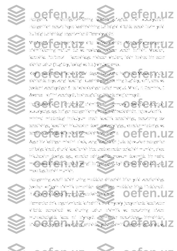 Patogenlik   –   mikroorganizmlarning   kasallik   qo‘zg‘ata   olish   xususiyatidir.
Patogenlikni   parazit   hayot   kechirishining   tur   belgisi   sifatida   qarash   lozim   yoki
bu belgi tur ichidagi organizmlar differensiyasidir.
Virulentlik   –   patogenlikning   sifat   ko‘rsatkichidir.   Virulentlik   patogenni
o‘simliklarning   ma’lum   tur   va   navlarga   nisbatan   zararli   bo‘lishi.   Masalan,
kartoshka   fitoftorozi   –   kartoshkaga   nisbatan   virulent,   lekin   boshqa   bir   qator
ekinlar uchun (bug‘doy, lavlagi va b.q.) virulent emas.
Keyin   patogenning   ixtisoslashuvi   degan   tushuncha   ham   bor.   Masalan,   g‘alla
ekinlarida   poya   zangi   kasalligi   Ruccinia   graminis   ning   bug‘doy,   so‘li,   arpa   va
javdarni zararlaydigan 6 –ta ixtisoslashgan turlari mavjud. Misol,  P .  Graminis ,  f .
Avenae  – so‘lini zararlaydi, boshqa g‘allagullilarda rivojlanmaydi.
Tajovuzkorlik   –   chidamsiz   o‘simliklarni   ommaviy   ravishda   zararlash
xususiyatiga ega bo‘lgan patogenlikning miqdor ko‘rsatkichidir. Tajovuzkorlik –
minimal   miqdordagi   inokulyum   orqali   kasallik   tarqalishiga,   parazitning   tez
tarqalishiga,   kasallikni   inkubatsion   davri   davomiyligiga,   sporalar   miqdoriga   va
tarqalish tezligiga va boshqa ko‘rsatkichlarga bog‘liq.
Agar   biz   keltirgan   misolni   olsak,   zang   kasalliklari   juda   tajovuzkor   patogenlar
toifasiga kiradi, chunki kasallanish bitta uredosporadan tarkalishi mumkin, qisqa
inkubatsion   davriga   ega,   sporalar   ochiq   xolda   mavsum   davomida   bir   necha
marta   avlod  beradi,  sporalari  yengil  bo‘lganligi   tufayli  shamol   bilan  juda  uzoq
masofaga borishi mumkin.
Patogenning   zararli   ta’siri   uning   moddalar   chiqarishi   bilan   yoki   zararlanishga
javoban   xo‘jayin-o‘simlik   tomonidan   chiqarilgan   moddalar   bilan   ifodalanadi.
Bunday moddalarga fermentlar va toksinlar kiradi.
Fermentlar   tirik organizmlarda ko‘pchilik biokimyoviy  jarayonlarda  katalizator
sifatida   qatnashadi   va   shuning   uchun   o‘simlik   va   parazitning   o‘zaro
munosabatlarida   katta   rol   o‘ynaydi.   Fermentlar   parazitlarga,   birinchidan,
o‘simlik hujayralari devorlarini  eritishda, ya’ni  o‘simlik organizmiga kirishi  va 