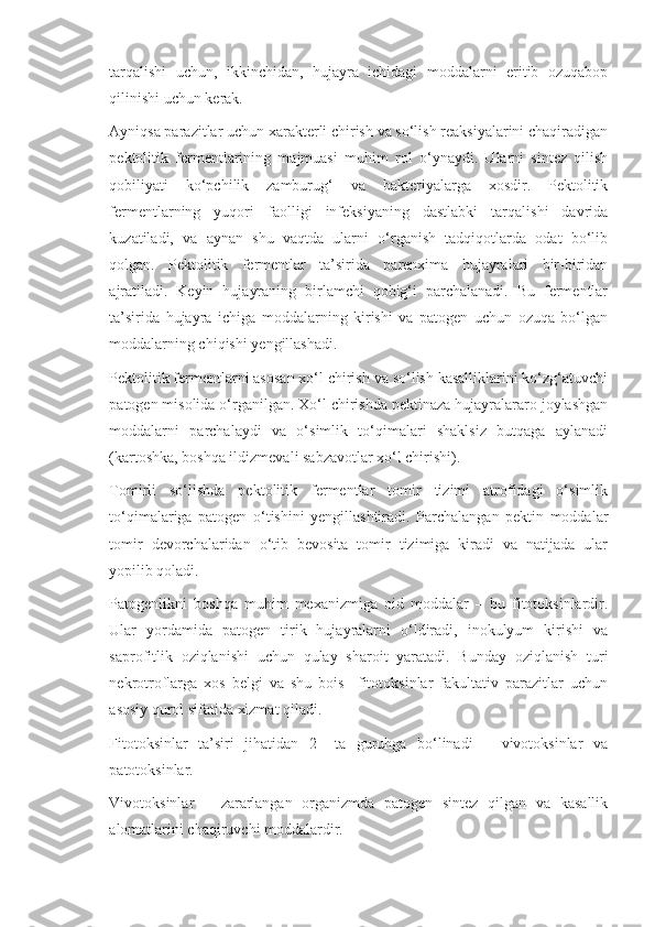 tarqalishi   uchun,   ikkinchidan,   hujayra   ichidagi   moddalarni   eritib   ozuqabop
qilinishi uchun kerak.
Ayniqsa parazitlar uchun xarakterli chirish va so‘lish reaksiyalarini chaqiradigan
pektolitik   fermentlarining   majmuasi   muhim   rol   o‘ynaydi.   Ularni   sintez   qilish
qobiliyati   ko‘pchilik   zamburug‘   va   bakteriyalarga   xosdir.   Pektolitik
fermentlarning   yuqori   faolligi   infeksiyaning   dastlabki   tarqalishi   davrida
kuzatiladi,   va   aynan   shu   vaqtda   ularni   o‘rganish   tadqiqotlarda   odat   bo‘lib
qolgan.   Pektolitik   fermentlar   ta’sirida   parenxima   hujayralari   bir-biridan
ajratiladi.   Keyin   hujayraning   birlamchi   qobig‘i   parchalanadi.   Bu   fermentlar
ta’sirida   hujayra   ichiga   moddalarning   kirishi   va   patogen   uchun   ozuqa   bo‘lgan
moddalarning chiqishi yengillashadi.
Pektolitik fermentlarni asosan xo‘l chirish va so‘lish kasalliklarini ko‘zg‘atuvchi
patogen misolida o‘rganilgan. Xo‘l chirishda pektinaza hujayralararo joylashgan
moddalarni   parchalaydi   va   o‘simlik   to‘qimalari   shaklsiz   butqaga   aylanadi
(kartoshka, boshqa ildizmevali sabzavotlar xo‘l chirishi).
Tomirli   so‘lishda   pektolitik   fermentlar   tomir   tizimi   atrofidagi   o‘simlik
to‘qimalariga   patogen   o‘tishini   yengillashtiradi.   Parchalangan   pektin   moddalar
tomir   devorchalaridan   o‘tib   bevosita   tomir   tizimiga   kiradi   va   natijada   ular
yopilib qoladi.
Patogenlikni   boshqa   muhim   mexanizmiga   oid   moddalar   –   bu   fitotoksinlardir.
Ular   yordamida   patogen   tirik   hujayralarni   o‘ldiradi,   inokulyum   kirishi   va
saprofitlik   oziqlanishi   uchun   qulay   sharoit   yaratadi.   Bunday   oziqlanish   turi
nekrotroflarga   xos   belgi   va   shu   bois     fitotoksinlar   fakultativ   parazitlar   uchun
asosiy qurol sifatida xizmat qiladi.
Fitotoksinlar   ta’siri   jihatidan   2   –ta   guruhga   bo‘linadi   –   vivotoksinlar   va
patotoksinlar.
Vivotoksinlar   –   zararlangan   organizmda   patogen   sintez   qilgan   va   kasallik
alomatlarini chaqiruvchi moddalardir. 