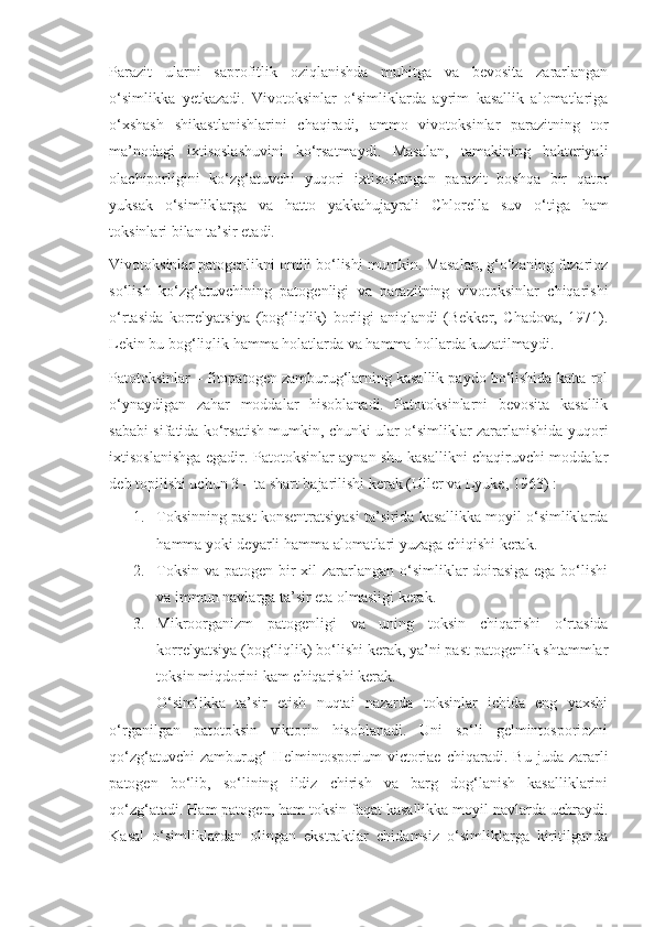 Parazit   ularni   saprofitlik   oziqlanishda   muhitga   va   bevosita   zararlangan
o‘simlikka   yetkazadi.   Vivotoksinlar   o‘simliklarda   ayrim   kasallik   alomatlariga
o‘xshash   shikastlanishlarini   chaqiradi,   ammo   vivotoksinlar   parazitning   tor
ma’nodagi   ixtisoslashuvini   ko‘rsatmaydi.   Masalan,   tamakining   bakteriyali
olachiporligini   ko‘zg‘atuvchi   yuqori   ixtisoslangan   parazit   boshqa   bir   qator
yuksak   o‘simliklarga   va   hatto   yakkahujayrali   Chlorella   suv   o‘tiga   ham
toksinlari bilan ta’sir etadi.
Vivotoksinlar patogenlikni omili bo‘lishi mumkin. Masalan, g‘o‘zaning fuzarioz
so‘lish   ko‘zg‘atuvchining   patogenligi   va   parazitning   vivotoksinlar   chiqarishi
o‘rtasida   korrelyatsiya   (bog‘liqlik)   borligi   aniqlandi   (Bekker,   Chadova,   1971).
Lekin bu bog‘liqlik hamma holatlarda va hamma hollarda kuzatilmaydi.
Patotoksinlar – fitopatogen zamburug‘larning kasallik paydo bo‘lishida katta rol
o‘ynaydigan   zahar   moddalar   hisoblanadi.   Patotoksinlarni   bevosita   kasallik
sababi sifatida ko‘rsatish mumkin, chunki ular o‘simliklar zararlanishida yuqori
ixtisoslanishga egadir. Patotoksinlar aynan shu kasallikni chaqiruvchi moddalar
deb topilishi uchun 3 – ta shart bajarilishi kerak (Uiler va Lyuke, 1963) :
1. Toksinning past konsentratsiyasi ta’sirida kasallikka moyil o‘simliklarda
hamma yoki deyarli hamma alomatlari yuzaga chiqishi kerak.
2. Toksin va patogen bir xil  zararlangan o‘simliklar doirasiga  ega bo‘lishi
va immun navlarga ta’sir eta olmasligi kerak.
3. Mikroorganizm   patogenligi   va   uning   toksin   chiqarishi   o‘rtasida
korrelyatsiya (bog‘liqlik) bo‘lishi kerak, ya’ni past patogenlik shtammlar
toksin miqdorini kam chiqarishi kerak.
O‘simlikka   ta’sir   etish   nuqtai   nazarda   toksinlar   ichida   eng   yaxshi
o‘rganilgan   patotoksin   viktorin   hisoblanadi.   Uni   so‘li   gelmintosporiozni
qo‘zg‘atuvchi   zamburug‘   Helmintosporium   victoriae   chiqaradi.   Bu   juda  zararli
patogen   bo‘lib,   so‘lining   ildiz   chirish   va   barg   dog‘lanish   kasalliklarini
qo‘zg‘atadi. Ham patogen, ham toksin faqat kasallikka moyil navlarda uchraydi.
Kasal   o‘simliklardan   olingan   ekstraktlar   chidamsiz   o‘simliklarga   kiritilganda 