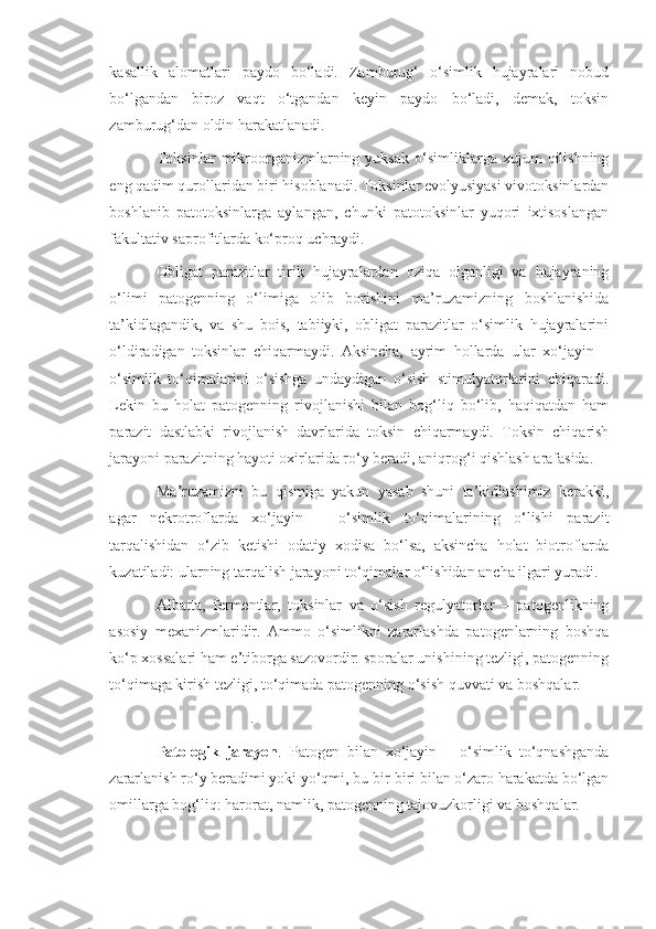 kasallik   alomatlari   paydo   bo‘ladi.   Zamburug‘   o‘simlik   hujayralari   nobud
bo‘lgandan   biroz   vaqt   o‘tgandan   keyin   paydo   bo‘ladi,   demak,   toksin
zamburug‘dan oldin harakatlanadi.
Toksinlar   mikroorganizmlarning  yuksak   o‘simliklarga  xujum   qilishning
eng qadim qurollaridan biri hisoblanadi. Toksinlar evolyusiyasi vivotoksinlardan
boshlanib   patotoksinlarga   aylangan,   chunki   patotoksinlar   yuqori   ixtisoslangan
fakultativ saprofitlarda ko‘proq uchraydi.
Obligat   parazitlar   tirik   hujayralardan   oziqa   olganligi   va   hujayraning
o‘limi   patogenning   o‘limiga   olib   borishini   ma’ruzamizning   boshlanishida
ta’kidlagandik,   va   shu   bois,   tabiiyki,   obligat   parazitlar   o‘simlik   hujayralarini
o‘ldiradigan   toksinlar   chiqarmaydi.   Aksincha,   ayrim   hollarda   ular   xo‘jayin   –
o‘simlik   to‘qimalarini   o‘sishga   undaydigan   o‘sish   stimulyatorlarini   chiqaradi.
Lekin   bu   holat   patogenning   rivojlanishi   bilan   bog‘liq   bo‘lib,   haqiqatdan   ham
parazit   dastlabki   rivojlanish   davrlarida   toksin   chiqarmaydi.   Toksin   chiqarish
jarayoni parazitning hayoti oxirlarida ro‘y beradi, aniqrog‘i qishlash arafasida.
Ma’ruzamizni   bu   qismiga   yakun   yasab   shuni   ta’kidlashimiz   kerakki,
agar   nekrotroflarda   xo‘jayin   –   o‘simlik   to‘qimalarining   o‘lishi   parazit
tarqalishidan   o‘zib   ketishi   odatiy   xodisa   bo‘lsa,   aksincha   holat   biotroflarda
kuzatiladi: ularning tarqalish jarayoni to‘qimalar o‘lishidan ancha ilgari yuradi.
Albatta,   fermentlar,   toksinlar   va   o‘sish   regulyatorlar   –   patogenlikning
asosiy   mexanizmlaridir.   Ammo   o‘simlikni   zararlashda   patogenlarning   boshqa
ko‘p xossalari ham e’tiborga sazovordir: sporalar unishining tezligi, patogenning
to‘qimaga kirish tezligi, to‘qimada patogenning o‘sish quvvati va boshqalar.
.
Patologik   jarayon .   Patogen   bilan   xo‘jayin   –   o‘simlik   to‘qnashganda
zararlanish ro‘y beradimi yoki yo‘qmi, bu bir-biri bilan o‘zaro harakatda bo‘lgan
omillarga bog‘liq: harorat, namlik, patogenning tajovuzkorligi va boshqalar. 