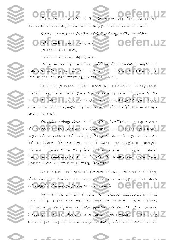 O‘simliklarning   zararlanishi   3   –   ta   hamma   vaqt   harakatda   bo‘lgan
komponentlar bilan belgilanadi: parazit, xo‘jayin-o‘simlik va tashqi muhit.
Zararlanish jarayonni shartli ravishda 3-ta davrga bo‘lish mumkin:
- patogenni kirmasdan oldingi davri;
- patogenni kirish davri;
- patogenni kirgandan keyingi davri.
Ushbu   davrlarining   har   bittasini   alohida   o‘tish   xarakteri   patogenning
parazitlik   qobiliyatiga,   xo‘jayin   –o‘simlikning   o‘ziga   xosligiga,   uning
himoyalanish reaksiyalarini amalga oshirishiga bog‘liq.
Patologik   jarayonni   o‘tish   davrlarida   o‘simlikning   himoyalanish
mexanizmlari   ma’lum   ahamiyatga   egadir.   Shuning   uchun   himoyalanish   va
immunitet  mexanizmini  o‘rganish jarayoni  parazitning o‘ziga xosligini hisobga
olgan holda patologik jarayonning har  bir  davrini  o‘tishi  to‘g‘risida tasavvurga
ega bo‘lish shart.
Kirishdan   oldingi   davr .   Zamburug‘lar   o‘simlikning   tanasiga   asosan
o‘sish quvurchalari yordamida kiradi. Quvurchalar sporaning unishi yoki undan
paydo bo‘lgan yakka va ko‘p holdagi gifalar yoki rizomorfalar yordamida hosil
bo‘ladi.   Rizomorfalar   aksariyat   hollarda   tuproq   zamburug‘larda   uchraydi.
Kamroq   hollarda   spora   va   gifalar   boshqa   usullar   ko‘magida,   masalan
hasharotlar,   nematodalar   yordamida   o‘simlik   to‘qimalariga   kiradi.   Bakteriyalar
bevosita o‘simlik to‘qimalariga kirishga qodirdir.
Unib chiqish – bu deyarli to‘liq harakatsizlikdan jadal hayot kechirishga
o‘tish   demakdir.   Shu   bois   uni   amalga   oshirish   uchun   energiya   manbasi   kerak
bo‘ladi(ko‘p holatlarda yog‘ va uglevod moddalari).
Ayrim sporalar unib chiqish uchun hamma kerak moddalarga ega bo‘lib,
hatto   oddiy   suvda   ham   rivojlana   boshlashi   mumkin.   Lekin   o‘simlik
to‘qimalaridan   chiqayotgan   moddalar   sporalar   unib   chiqishi   uchun   zarurdir.
Chunki   yuqori   ixtisoslashgan   parazitlar   uchun   hujayra   moddalari   o‘simlikning
chidamli   yoki   moyilligi   haqida   patogenga   bildirgi   sifatida   ham   xizmat   qiladi. 