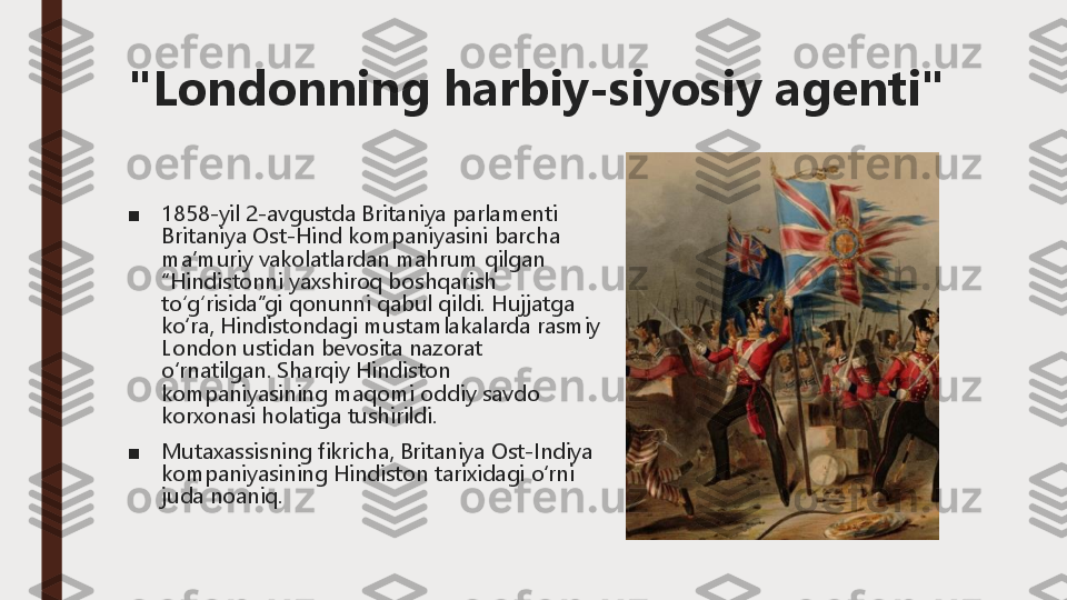 "Londonning harbiy	-	siyosiy agenti"	
■	1858	-yil 2	-avgustda 	Britaniya	parlamenti	
Britaniya	Ost	-Hind 	kompaniyasini	barcha	
maʼmuriy	vakolatlardan	mahrum	qilgan	
“Hindistonni	yaxshiroq	boshqarish	
toʻgʻrisida”gi	qonunni	qabul	qildi	.	Hujjatga	
ko‘ra	, Hindistondagi	mustamlakalarda	rasmiy	
London 	ustidan	bevosita	nazorat	
o‘rnatilgan	.Sharqiy	Hindiston	
kompaniyasining	maqomi	oddiy	savdo	
korxonasi	holatiga	tushirildi	.	
■	Mutaxassisning	fikricha	, Britaniya	Ost	-Indiya 	
kompaniyasining	Hindiston	tarixidagi	o‘rni	
juda	noaniq	. 