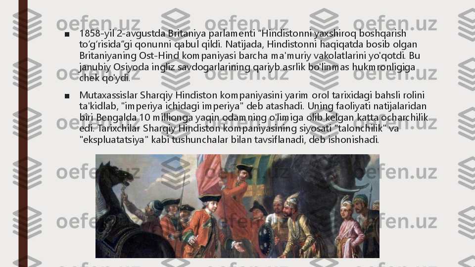 ■	1858	-yil 2	-avgustda Britaniya parlamenti “Hindistonni yaxshiroq boshqarish 	
to‘g‘risida”gi qonunni qabul qildi.	Natijada, Hindistonni haqiqatda bosib olgan 	
Britaniyaning Ost	-Hind kompaniyasi barcha ma'muriy vakolatlarini yo'qotdi.	Bu 	
janubiy Osiyoda ingliz savdogarlarining qariyb asrlik bo'linmas hukmronligiga 
chek qo'ydi.	
■	Mutaxassislar Sharqiy Hindiston kompaniyasini yarim orol tarixidagi bahsli rolini 
ta'kidlab, "imperiya ichidagi imperiya" deb atashadi.	Uning faoliyati natijalaridan 	
biri Bengalda 10 millionga yaqin odamning o'limiga olib kelgan katta ocharchilik 
edi.	Tarixchilar Sharqiy Hindiston kompaniyasining siyosati "talonchilik" va 	
"ekspluatatsiya" kabi tushunchalar bilan tavsiflanadi, deb ishonishadi. 