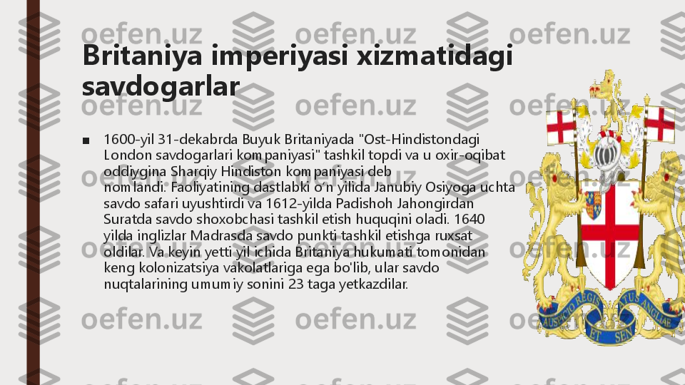 Britaniya	imperiyasi	xizmatidagi	
savdogarlar
■	1600	-yil 31	-dekabrda Buyuk Britaniyada "Ost	-Hindistondagi 	
London savdogarlari kompaniyasi" tashkil topdi va u oxir	-oqibat 	
oddiygina Sharqiy Hindiston kompaniyasi deb 
nomlandi.	Faoliyatining dastlabki oʻn yilida Janubiy Osiyoga uchta 	
savdo safari uyushtirdi va 1612	-yilda Padishoh Jahongirdan 	
Suratda savdo shoxobchasi tashkil etish huquqini oladi.	1640 	
yilda inglizlar Madrasda savdo punkti tashkil etishga ruxsat 
oldilar.	Va keyin yetti yil ichida Britaniya hukumati tomonidan 	
keng kolonizatsiya vakolatlariga ega bo'lib, ular savdo 
nuqtalarining umumiy sonini 23 taga yetkazdilar. 