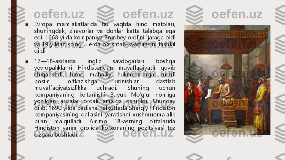 ■	Evropa	mamlakatlarida	bu	vaqtda	hind	matolari,	
shuningdek,	ziravorlar	va	donlar	katta	talabga	ega	
edi	.	1668	yilda	kompaniya	Bombey	orolini	ijaraga	oldi	
va	19	yildan	so'ng	u	erda	o'z	shtab	-kvartirasini	tashkil	
qildi	.	
■	17	—	18	-asrlarda	ingliz	savdogarlari	boshqa	
yevropaliklarni	Hindistondan	muvaffaqiyatli	quvib	
chiqarishdi,	biroq	mahalliy	hukmdorlarga	kuchli	
bosim	oʻtkazishga	urinishlar	dastlab	
muvaffaqiyatsizlikka	uchradi	.	Shuning	uchun	
kompaniyaning	ko'tarilishi	Buyuk	Mo'g'ul	nomiga	
yozilgan	arizalar	orqali	amalga	oshirildi	.	Shunday	
qilib,	1690	yilda	padisha	Kalkuttada	Sharqiy	Hindiston	
kompaniyasining	qal'asini	yaratishni	xushmuomalalik	
bilan	ma'qulladi	.	Ammo	18	-asrning	o'rtalarida	
Hindiston	yarim	orolida	korxonaning	pozitsiyasi	tez	
o'zgara	boshladi	. 