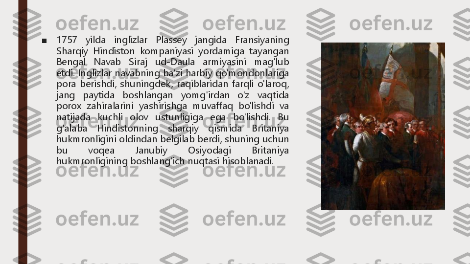 ■	1757	yilda	inglizlar	Plassey	jangida	Fransiyaning	
Sharqiy	Hindiston	kompaniyasi	yordamiga	tayangan	
Bengal	Navab	Siraj	ud	-Daula	armiyasini	mag'lub	
etdi	.	Inglizlar	navabning	ba'zi	harbiy	qo'mondonlariga	
pora	berishdi,	shuningdek,	raqiblaridan	farqli	o'laroq,	
jang	paytida	boshlangan	yomg'irdan	o'z	vaqtida	
porox	zahiralarini	yashirishga	muvaffaq	bo'lishdi	va	
natijada	kuchli	olov	ustunligiga	ega	bo'lishdi	.	Bu	
g'alaba	Hindistonning	sharqiy	qismida	Britaniya	
hukmronligini	oldindan	belgilab	berdi,	shuning	uchun	
bu	voqea	Janubiy	Osiyodagi	Britaniya	
hukmronligining	boshlang'ich	nuqtasi	hisoblanadi	. 