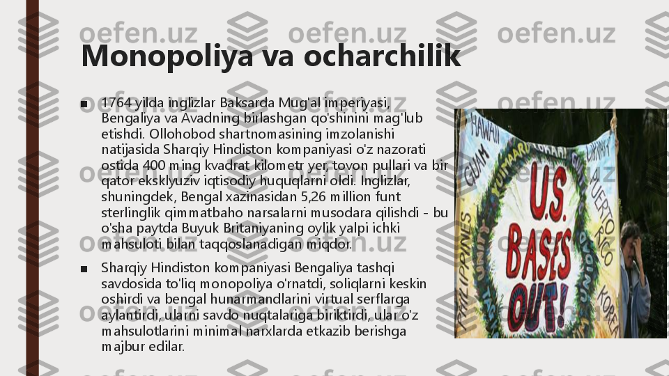 Monopoliya va ocharchilik
■	1764 yilda inglizlar Baksarda Mug'al imperiyasi, 
Bengaliya va Avadning birlashgan qo'shinini mag'lub 
etishdi.	Ollohobod shartnomasining imzolanishi 	
natijasida Sharqiy Hindiston kompaniyasi o'z nazorati 
ostida 400 ming kvadrat kilometr yer, tovon pullari va bir 
qator eksklyuziv iqtisodiy huquqlarni oldi.	Inglizlar, 	
shuningdek, Bengal xazinasidan 5,26 million funt 
sterlinglik qimmatbaho narsalarni musodara qilishdi 	-	bu 	
o'sha paytda Buyuk Britaniyaning oylik yalpi ichki 
mahsuloti bilan taqqoslanadigan miqdor.	
■	Sharqiy Hindiston kompaniyasi Bengaliya tashqi 
savdosida to'liq monopoliya o'rnatdi, soliqlarni keskin 
oshirdi va bengal hunarmandlarini virtual serflarga 
aylantirdi, ularni savdo nuqtalariga biriktirdi, ular o'z 
mahsulotlarini minimal narxlarda etkazib berishga 
majbur edilar. 