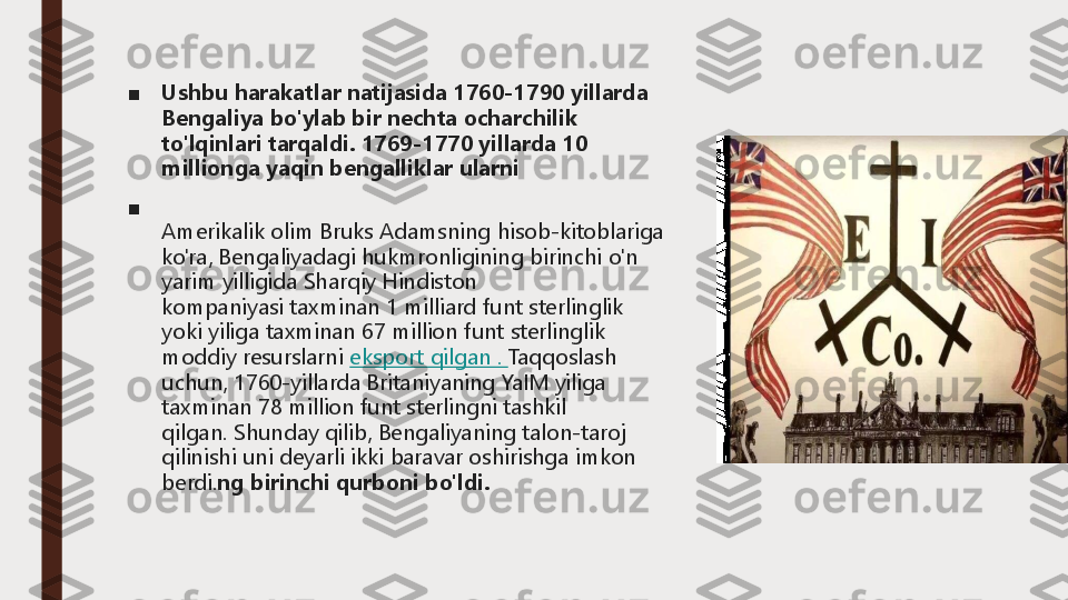 ■	Ushbu harakatlar natijasida 1760	-1790 yillarda 	
Bengaliya bo'ylab bir nechta ocharchilik 
to'lqinlari tarqaldi.	1769	-1770 yillarda 10 	
millionga yaqin bengalliklar ularni	
■	
Amerikalik olim Bruks Adamsning hisob	-kitoblariga 	
ko'ra, Bengaliyadagi hukmronligining birinchi o'n 
yarim yilligida Sharqiy Hindiston 
kompaniyasi	taxminan 1 milliard funt sterlinglik 	
yoki yiliga taxminan 67 million funt sterlinglik 
moddiy resurslarni	eksport qilgan .	Taqqoslash 	
uchun, 1760	-yillarda Britaniyaning YaIM yiliga 	
taxminan 78 million funt sterlingni tashkil 
qilgan.	Shunday qilib, Bengaliyaning talon	-taroj 	
qilinishi uni deyarli ikki baravar oshirishga imkon 
berdi.	ng birinchi qurboni bo'ldi. 