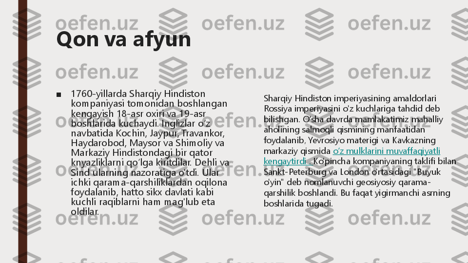 Qon va afyun
■	1760	-yillarda 	Sharqiy	Hindiston	
kompaniyasi	tomonidan	boshlangan	
kengayish	18	-asr 	oxiri	va	19	-asr 	
boshlarida	kuchaydi	.Inglizlar	oʻz	
navbatida	Kochin	, Jaypur	, Travankor	, 	
Haydarobod	, Maysor	va	Shimoliy	va	
Markaziy	Hindistondagi	bir	qator	
knyazliklarni	qoʻlga	kiritdilar	.	Dehli	va	
Sind 	ularning	nazoratiga	o'tdi	.Ular	
ichki	qarama	-qarshiliklardan	oqilona	
foydalanib	, hatto	sikx	davlati	kabi	
kuchli	raqiblarni	ham 	mag'lub	eta 	
oldilar	.	
Sharqiy Hindiston imperiyasining amaldorlari 
Rossiya imperiyasini o'z kuchlariga tahdid deb 
bilishgan.	O‘sha davrda mamlakatimiz mahalliy 	
aholining salmoqli qismining manfaatidan 
foydalanib,	Yevrosiyo materigi va Kavkazning 	
markaziy qismida	o‘z mulklarini muvaffaqiyatli 	
kengaytirdi .	Ko'pincha kompaniyaning taklifi bilan 	
Sankt	-Peterburg va London o'rtasidagi "Buyuk 	
o'yin" deb nomlanuvchi geosiyosiy qarama	-	
qarshilik boshlandi.	Bu faqat yigirmanchi asrning 	
boshlarida tugadi. 