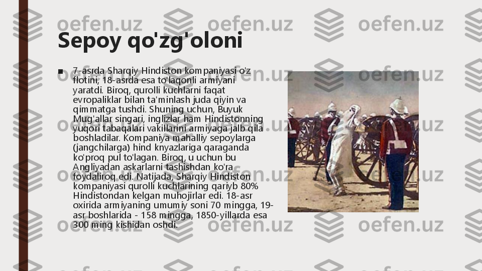 Sepoy qo'zg'oloni
■	7	-asrda 	Sharqiy	Hindiston	kompaniyasi	o'z	
flotini	, 18	-asrda 	esa	to'laqonli	armiyani	
yaratdi	.Biroq	, qurolli	kuchlarni	faqat	
evropaliklar	bilan	ta'minlash	juda	qiyin	va	
qimmatga	tushdi	.Shuning	uchun	, Buyuk	
Mug'allar	singari	, inglizlar	ham 	Hindistonning	
yuqori	tabaqalari	vakillarini	armiyaga	jalb	qila	
boshladilar	.Kompaniya	mahalliy	sepoylarga	
(jangchilarga	) hind 	knyazlariga	qaraganda	
ko'proq	pul	to'lagan	.Biroq	, u 	uchun	bu	
Angliyadan	askarlarni	tashishdan	ko'ra	
foydaliroq	edi	.Natijada	, Sharqiy	Hindiston	
kompaniyasi	qurolli	kuchlarining	qariyb	80% 	
Hindistondan	kelgan	muhojirlar	edi	.18	-asr 	
oxirida	armiyaning	umumiy	soni	70 	mingga	, 19	-	
asr 	boshlarida	-	158 	mingga	, 1850	-yillarda 	esa	
300 	ming	kishidan	oshdi	. 