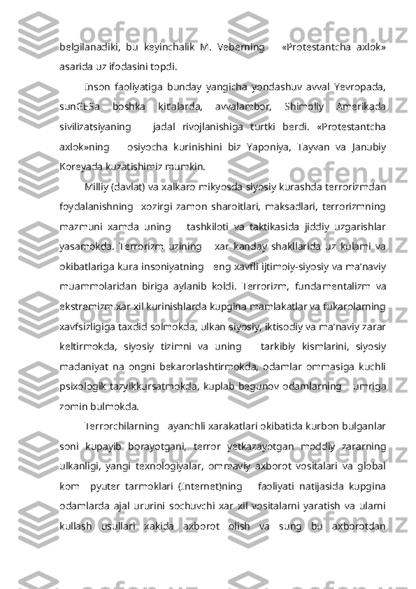 belgilanadiki,   bu   keyinchalik   M.   Veberning       «Protestantcha   axlok»
asarida uz ifodasini topdi.
Inson   faoliyatiga   bunday   yangicha   yondashuv   avval   Yevropada,
sunGESa   boshka   kit’alarda,   avvalambor,   Shimoliy   Amerikada
sivilizatsiyaning       jadal   rivojlanishiga   turtki   berdi.   «Protestantcha
axlok»ning       osiyocha   kurinishini   biz   Yaponiya,   Tayvan   va   Janubiy
Koreyada kuzatishimiz mumkin.
Milliy (davlat) va xalkaro mikyosda siyosiy kurashda terrorizmdan
foydalanishning     xozirgi   zamon   sharoitlari,   maksadlari,   terrorizmning
mazmuni   xamda   uning       tashkiloti   va   taktikasida   jiddiy   uzgarishlar
yasamokda.   Terrorizm   uzining       xar   kanday   shakllarida   uz   kulami   va
okibatlariga kura insoniyatning     eng xavfli ijtimoiy-siyosiy va ma’naviy
muammolaridan   biriga   aylanib   koldi.   Terrorizm,   funda mentalizm   va
ekstremizm xar xil kurinishlarda kupgina mamlakatlar va fukarolarning
xavfsizligiga taxdid solmokda, ulkan siyosiy, iktisodiy va ma’naviy zarar
keltirmokda,   siyosiy   tizimni   va   uning       tarkibiy   kismlarini,   siyosiy
madaniyat   na   ongni   bekarorlashtirmokda,   odamlar   ommasiga   kuchli
psixologik   tazyikkursatmokda,   kuplab   begu nov   odamlarning       umriga
zomin bulmokda.
Terrorchilarning   ayanchli xarakatlari okibatida kurbon bulganlar
soni   kupayib   borayotgani,   terror   yetkazayotgan   moddiy   zararning
ulkanligi,   yangi   texnologiyalar,   ommaviy   axborot   vositalari   va   global
kom     pyuter   tarmoklari   (Internet)ning       faoliyati   natijasida   kupgina
odamlarda   ajal   ururini   sochuvchi   xar   xil   vositalarni   yaratish   va   ularni
kullash   usullari   xakida   axborot   olish   va   sung   bu   axborotdan 