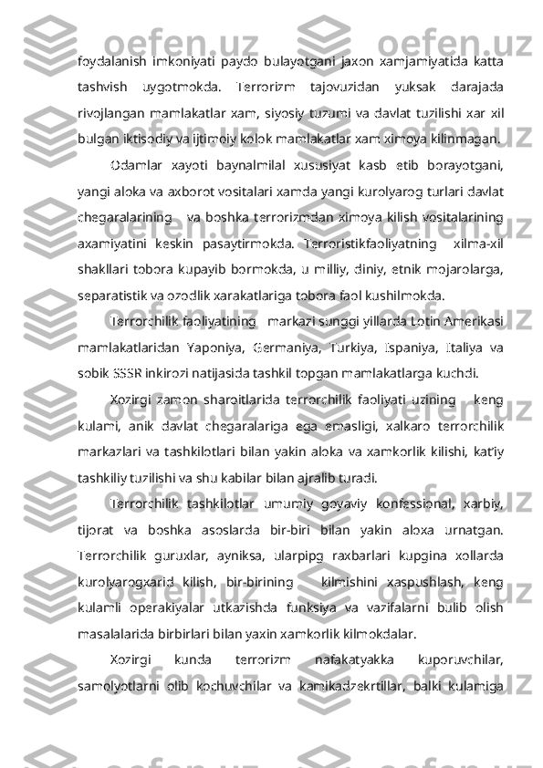 foydalanish   imkoniyati   paydo   bulayotgani   jaxon   xamjamiyatida   katta
tashvish   uygotmokda.   Terrorizm   tajovuzidan   yuksak   darajada
rivojlangan   mam lakatlar   xam,   siyosiy   tuzumi   va   davlat   tuzilishi   xar   xil
bulgan iktisodiy va ijtimoiy kolok mamlakatlar xam ximoya kilinmagan.
Odamlar   xayoti   baynalmilal   xususiyat   kasb   etib   borayotgani,
yangi aloka va axborot vositalari xamda yangi kurolyarog turlari davlat
chegaralarining       va   boshka   terrorizmdan   ximoya   kilish   vositalarining
axamiyatini   keskin   pasaytirmokda.   Terroristikfaoliyatning     xilma-xil
shakllari   tobora   kupayib   bormokda,   u   milliy,   diniy,   etnik   mojarolarga,
separatistik va ozodlik xarakatlariga tobora faol kushilmokda.
Terrorchilik faoliyatining   markazi sunggi yillarda Lotin Amerikasi
mamlakatlaridan   Yaponiya,   Germaniya,   Turkiya,   Ispaniya,   Italiya   va
sobik SSSR inkirozi natijasida tashkil topgan mamlakatlarga kuchdi.
Xozirgi   zamon   sharoitlarida   terrorchilik   faoliyati   uzining       keng
kulami,   anik   davlat   chegaralariga   ega   emasligi,   xalkaro   terrorchilik
markazlari   va   tashkilotlari   bilan   yakin   aloka   va   xamkorlik   kilishi,   kat’iy
tashkiliy tuzilishi va shu kabilar bilan ajralib turadi.
Terrorchilik   tashkilotlar   umumiy   goyaviy   konfessional,   xarbiy,
tijorat   va   boshka   asoslarda   bir-biri   bilan   yakin   aloxa   urnatgan.
Ter rorchilik   guruxlar,   ayniksa,   ularpipg   raxbarlari   kupgina   xollarda
kurolyarogxarid   kilish,   bir-birining       kilmishini   xaspushlash,   keng
kulamli   operakiyalar   utkazishda   funksiya   va   vazifalarni   bulib   olish
masalalarida birbirlari bilan yaxin xamkorlik kilmokdalar.
Xozirgi   kunda   terrorizm   nafakatyakka   kuporuvchilar,
samolyotlarni   olib   kochuvchilar   va   kamikadzekrtillar,   balki   kulamiga 