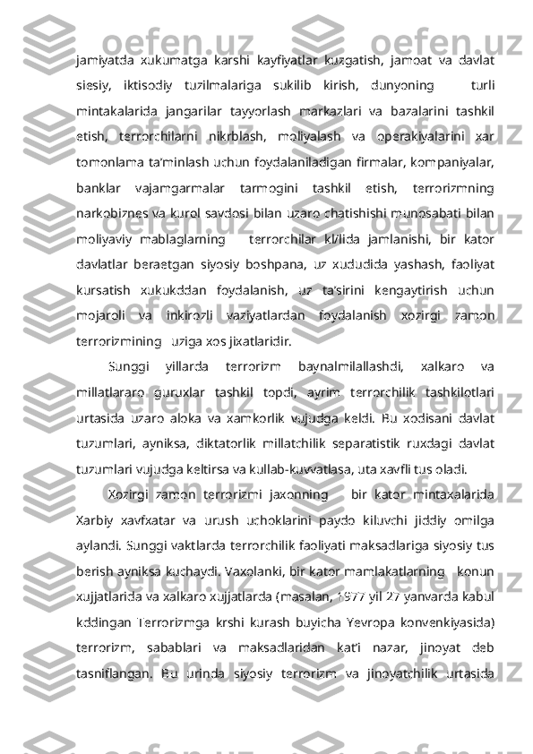 jamiyatda   xukumatga   karshi   kayfiyatlar   kuzgatish,   jamoat   va   davlat
siesiy,   iktisodiy   tuzilmalariga   sukilib   kirish,   dunyoning       turli
mintakalarida   jangarilar   tayyorlash   markazlari   va   bazalarini   tashkil
etish,   terrorchilarni   nikrblash,   moliyalash   va   operakiyalarini   xar
tomonlama ta’minlash uchun foydalaniladigan firmalar, kompaniyalar,
banklar   vajamgarmalar   tarmogini   tashkil   etish,   terrorizmning
narkobiznes va kurol savdosi bilan uzaro chatishishi munosabati bilan
moliyaviy   mablaglarning       terrorchilar   kl/lida   jamlanishi,   bir   kator
davlatlar   beraetgan   siyosiy   boshpana,   uz   xududida   yashash,   faoliyat
kursatish   xukukddan   foydalanish,   uz   ta’sirini   kengaytirish   uchun
mojaroli   va   inkirozli   vaziyatlardan   foydalanish   xozirgi   zamon
terrorizmining   uziga xos jixatlaridir.
Sunggi   yillarda   terrorizm   baynalmilallashdi,   xalkaro   va
millatlararo   guruxlar   tashkil   topdi,   ayrim   terrorchilik   tashkilotlari
urtasida   uzaro   aloka   va   xamkorlik   vujudga   keldi.   Bu   xodisani   davlat
tuzumlari,   ayniksa,   diktatorlik   millatchilik   separatistik   ruxdagi   davlat
tuzumlari vujudga keltirsa va kullab-kuvvatlasa, uta xavfli tus oladi.
Xozirgi   zamon   terrorizmi   jaxonning       bir   kator   mintaxalarida
Xarbiy   xavfxatar   va   urush   uchoklarini   paydo   kiluvchi   jiddiy   omilga
aylandi. Sunggi vaktlarda terrorchilik faoliyati maksadlariga siyosiy tus
berish ayniksa kuchaydi. Vaxolanki, bir kator mamlakatlarning     konun
xujjatlarida va xalkaro xujjatlarda (masalan, 1977 yil 27 yanvarda kabul
kddingan   Terrorizmga   krshi   kurash   buyicha   Yevropa   konvenkiyasida)
terrorizm,   sabablari   va   maksadlaridan   kat’i   nazar,   jinoyat   deb
tasniflangan.   Bu   urinda   siyosiy   terrorizm   va   jinoyatchilik   urtasida 