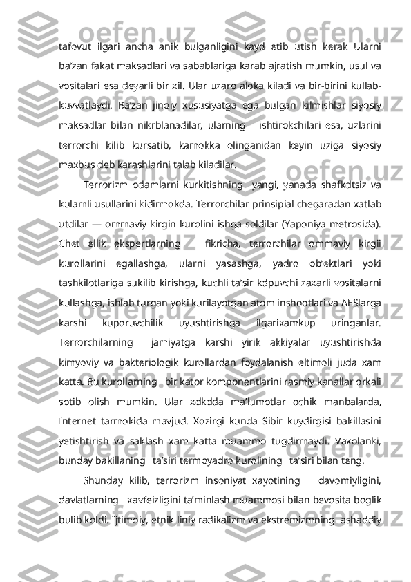 tafovut   ilgari   ancha   anik   bulganligini   kayd   etib   utish   kerak   Ularni
ba’zan fakat maksadlari va sabablariga karab ajratish mumkin, usul va
vositalari esa  deyarli bir xil.  Ular uzaro  aloka  kiladi va  bir-birini kullab-
kuvvatlaydi.   Ba’zan   jinoiy   xususiyatga   ega   bulgan   kilmishlar   siyosiy
maksadlar   bilan   nikrblanadilar,   ularning       ishtirokchilari   esa,   uzlarini
terrorchi   kilib   kursatib,   kamokka   olinganidan   keyin   uziga   siyosiy
maxbus deb karashlarini talab kiladilar.
Terrorizm   odamlarni   kurkitishning     yangi,   yanada   shafkdtsiz   va
kulamli usullarini kidirmokda. Terrorchilar prinsipial chegaradan xatlab
utdilar — ommaviy kirgin kurolini ishga  soldilar (Yaponiya  metrosida).
Chet   ellik   ekspertlarning       fikricha,   terrorchilar   ommaviy   kirgii
kurollarini   egallashga,   ularni   yasashga,   yadro   ob’ektlari   yoki
tashkilotlariga sukilib kirishga,  kuchli ta’sir  kdpuvchi zaxarli  vositalarni
kullashga, ishlab turgan yoki kurilayotgan atom inshootlari va AESlarga
karshi   kuporuvchilik   uyushtirishga   ilgarixamkup   uringanlar.
Terrorchilarning     jamiyatga   karshi   yirik   akkiyalar   uyushtirishda
kimyoviy   va   bakteriologik   kurollardan   foydalanish   eltimoli   juda   xam
katta. Bu kurollarning   bir kator komponentlarini rasmiy kanallar orkali
sotib   olish   mumkin.   Ular   xdkdda   ma’lumotlar   ochik   manbalarda,
Internet   tarmokida   mavjud.   Xozirgi   kunda   Sibir   kuydirgisi   bakillasini
yetishtirish   va   saklash   xam   katta   muammo   tugdirmaydi.   Vaxolanki,
bunday bakillaning   ta’siri termoyadro kurolining   ta’siri bilan teng.
Shunday   kilib,   terrorizm   insoniyat   xayotining       davomiyligini,
davlatlarning   xavfeizligini ta’minlash muammosi bilan bevosita boglik
bulib koldi. Ijtimoiy, etnik liniy radikalizm va ekstremizmning  ashaddiy 