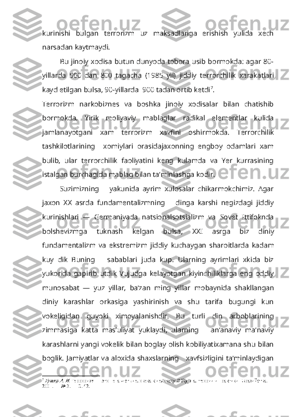 kurinishi   bulgan   terrorizm   uz   maksadlariga   erishish   yulida   xech
narsadan kaytmaydi.
Bu  jinoiy xodisa  butun dunyoda  tobora usib bormokda:  agar 80-
yillarda   500   dan   800   tagacha   (1985   yil)   jiddiy   terrorchilik   xarakatlari
kayd etilgan bulsa, 90-yillarda  900 tadan ortib ketdi 7
.
Terrorizm   narkobiznes   va   boshka   jinoiy   xodisalar   bilan   chatishib
bormokda.   Yirik   moliyaviy   mablaglar   radikal   elementlar   kulida
jamlanayotgani   xam   terrorizm   xavfini   oshirmokda.   Terrorchilik
tashkilotlarining     xomiylari   orasidajaxonning   engboy   odamlari   xam
bulib,   ular   terrorchilik   faoliyatini   keng   kulamda   va   Yer   kurrasining
istalgan burchagida mablag bilan ta’minlashga kodir.
Suzimizning       yakunida   ayrim   xulosalar   chikarmokchimiz.   Agar
jaxon   XX   asrda   fundamentalizmning       dinga   karshi   negizdagi   jiddiy
kurinishlari   —   Germaniyada   natsionalsotsializm   va   Sovet   Ittifoknda
bolshevizmga   tuknash   kelgan   bulsa,   XX I   asrga   biz   diniy
fundamentalizm   va   ekstremizm   jiddiy   kuchaygan   sharoitlarda   kadam
kuy   dik   Buning       sabablari   juda   kup.   Ularning   ayrimlari   xkida   biz
yukorida   gapirib   utdik   Vujudga   kelayotgan   kiyinchiliklarga   eng   oddiy
munosabat   —   yuz   yillar,   ba’zan   ming   yillar   mobaynida   shakllangan
diniy   karashlar   orkasiga   yashirinish   va   shu   tarifa   bugungi   kun
vokeligidan   guyoki   ximoyalanishdir.   Bu   turli   din   arboblarining
zimmasiga   katta   mas’uliyat   yuklaydi,   ularning       an’anaviy   ma’naviy
karashlarni yangi vokelik bilan boglay olish kobiliyatixamana shu bilan
boglik. Jamiyatlar va aloxida shaxslarning     xavfsizligini ta’minlaydigan
7
  Гушер А. И.  Терроризм — это ненависть человека к человеку // Журнал теории и практики Евразийства. —
2001. —  №  3. — С. 42. 