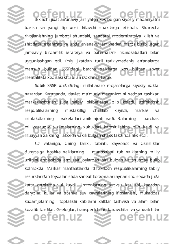 Ikkinchi jixat an’anaviy jamiyatga xos bulgan siyosiy madaniyatni
buzish   va   yangi   tip   xosil   kiluvchi   shakllarga   utishdir.   Shurocha
rivojlanishning   jumbogi   shundaki,   sanoatni   modernizatsiya   kilish   va
shiddatli   urbanizatsiya   unda   an’anaviy   jamiyatdan   meros   bulib   utgan
jamoaviy   birdamlik   ierarxiya   va   paternalizm   munosabatlari   bilan
uygunlashgan   edi.   Irsiy   jixatdan   turli   tarixiymadaniy   an’analarga
mansub   bulgan   SSSRdagi   barcha   xalklarga   xos   bulgan   sovet
mentaliteta xodisasi shu bilan izoxlansa kerak.
Sobik   SSSR   xududidagi   millatlararo   mojarolarga   siyosiy   nuktai
nazardan   Karaganda,   davlat   ma’muriy   mexanizmini   xaddan   tashkari
markazlashtirish   juda   salbiy   okibatlarga   olib   keladi.   Ittifokdosh
respublikalarning   mustakilligi   cheklab   kuyildi,   markaz   va
mintakdlarning       vakolatlari   anik   ajratilmadi.   Bularning       barchasi
milliyxuaudiy   tuzilmalarning   xukuklari   kamsitilishiga   olib   keldi   va
muayyan xalkning   aloxida vakili bulgan shaxs takdirida aks etdi.
Uz   vataniga,   uning   tarixi,   tabiati,   xayvonot   va   usimliklar
dunyosiga   boshka   xalklarning       munosabati   tub   xalklarning   milliy
uzligini   anglashida   eng   zaif   joylardan   biri   bulgan   va   shunday   bulib
kolmokda.   Markaz   manfaatlarida   ittifokdosh   respublikalarning   tabiiy
resurslaridan foydalanishda sanoat korxonalari aynan shu soxada juda
katta   xatolarga   yul   kuydi.   Urmonlarning   ayovsiz   kesilishi,   kadrdon
daryolar,   kullar   va   boshka   suv   xavzalarining   ifloslanishi,   mukaddas
kadamjolarning     toptalishi   kabilarni   xalklar   tashvish   va   alam   bilan
kuzatib turdilar. Geologlar, transportchilar, kuruvchilar va sanoatchilar 