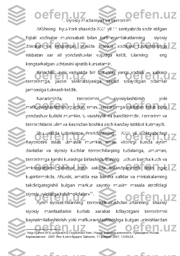 1. Siy osiy  madaniy at  v a t errorizm
AKShning   Nyu-York shaxrida 2001 yil 11 sentyabrda sodir etilgan
fojiali   xodisalar   munosabati   bilan   turli   mamlakatlarning       siyosiy
doiralari   va   ekspertlari   orasida   mazkur   xodisani   tushuntirishga
nisbatan   xar   xil   yondashuvlar   vujudga   keldi,   Ularning       eng
kengtarkalgan  uchtasini  ajratib kursatamiz.
Birinchisi:   ayni   vaziyatda   biz   butunlay   yangi   xodisa   —   xalkaro
terrorizmga,   jaxon   sivilizatsiyasiga   taxdid   solayotgan   odamlar
jamoasiga tuknash keldik.
Nazarimizda,   terrorizmni   siyosiylashtirish   yoki
mafkuraviylashtirish   mumkin   emas.   Terrorizmga   nisbatan   fakat   bitta
yondashuv bulishi mumkin. U vaxshiylik va banditizmdir. Terrorizm va
terrorchilarni ulim va kasosdan boshka xech kanday istikbol  kutmaydi.
Shu   urinda   Uzbekiston   Prezidentining       2001   yil   6   oktyabrdagi
Bayo notini   eslab   utmaslik   mumkin   emas:   «Xozirgi   kunda   ayrim
davlatlar   va   siyosiy   kuchlar   terrorchilarping   tudalariga,   umuman,
terrorizmga karshi kurashga birlashish, buning   uchun barcha kuch va
imkoniyatlarni   safarbar   etish   xakdda   balandparvozlik   bilan   ogaz
kupirtirmokda.   Afsuski,   amalda   esa   barcha   xalklar   va   mintakalarning
takdirigategishli   bulgan   mazkur   xayotiy   muxim   masala   atrofidagi
siyosiy uyinlarga kshilmokdalar» 1 1
.
Ayrim siyosatchilarning     terroristik urushdan uzlarining     shaxsiy
siyosiy   manfaatlarini   kuzlab   xarakat   kdlayotgani   terrorizmni
baynalmilallashtirish   yoki   mafkuraviylashtirishga   bulgan   urinishlardan
1
  http :// jahon . mfa . uz / spcech /]  I   scptcmbcr . htm . Жахон ахборот  агент лиги. Президент Ислом 
Каримовнинг   2001  Йил  6 октябрдаги Баёноти.  11 феврал 2001.  12:00:24. 