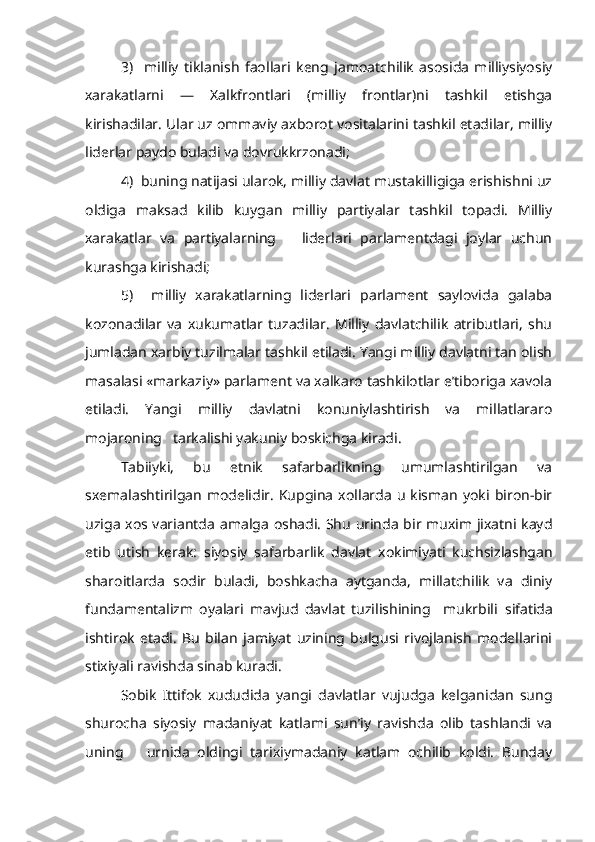 3)     milliy   tiklanish   faollari   keng   jamoatchilik   asosida   milliysiyosiy
xarakatlarni   —   Xalkfrontlari   (milliy   frontlar)ni   tashkil   etishga
kirishadilar. Ular uz  ommaviy  axborot vositalarini tashkil etadilar, milliy
liderlar paydo buladi va dovrukkrzonadi;
4)  buning natijasi ularok, milliy davlat mustakilligiga erishishni uz
oldiga   maksad   kilib   kuygan   milliy   partiyalar   tashkil   topadi.   Milliy
xarakatlar   va   partiyalarning       liderlari   parlamentdagi   joylar   uchun
kurashga kirishadi;
5)     milliy   xarakatlarning   liderlari   parlament   saylovida   galaba
kozonadilar   va   xukumatlar   tuzadilar.   Milliy   davlatchilik   atributlari,   shu
jumladan xarbiy tuzilmalar tashkil etiladi. Yangi milliy davlatni tan olish
masalasi «markaziy» parlament va xalkaro tashkilotlar e’tiboriga xavola
etiladi.   Yangi   milliy   davlatni   konuniylashtirish   va   millatlararo
mojaroning   tarkalishi yakuniy boskichga kiradi.
Tabiiyki,   bu   etnik   safarbarlikning   umumlashtirilgan   va
sxemalashtirilgan   modelidir.   Kupgina   xollarda  u   kisman   yoki   biron-bir
uziga xos variantda   amalga   oshadi. Shu urinda bir muxim jixatni kayd
etib   utish   kerak:   siyosiy   safarbarlik   davlat   xokimiyati   kuchsizlashgan
sharoitlarda   sodir   buladi,   boshkacha   aytganda,   millatchilik   va   diniy
fundamentalizm   oyalari   mavjud   davlat   tuzilishining     mukrbili   si fatida
ishtirok   etadi.   Bu   bilan   jamiyat   uzining   bulgusi   rivojlanish   modellarini
stixiyali ravishda sinab kuradi.
Sobik   Ittifok   xududida   yangi   davlatlar   vujudga   kelganidan   sung
shurocha   siyosiy   madaniyat   katlami   sun’iy   ravishda   olib   tashlandi   va
uning       urnida   oldingi   tarixiymadaniy   katlam   ochilib   koldi.   Bunday 