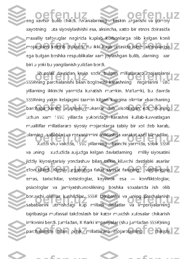 eng   xavfsiz   bulib   chikdi.   An’analarning       keskin   uzgarishi   va   ijtimoiy
xayotning     uta  siyosiylashishi esa,  aksincha,  xatto   bir etnos doirasida
maxalliy   tafovuglar   negizida   kuplab   kurbonlarga   olib   kelgan   konli
mojarolarni   keltirib   chikardi.   Bu   ikki   kugb   urtasida   islom   an’analariga
ega   bulgan  boshka  respublikalar  xam  joylashgan   bulib,  ularning      xar
biri u yoki bu yangilanish yulidan bordi.
Shurolar   davridan   keyin   sodir   bulgan   millatlararo   mojarolarni
SSSRning   parchalanishi   bilan   boglovchi   karashning       negizlarini   1980
yillarning   ikkinchi   yarmida   kuzatish   mumkin.   Ma’lumki,   bu   davrda
SSSRning   yakin   kelajagini   taxmin   kilgan   kupgina   olimlar   «barchaning
barchaga   karshi   urushi»ni   mukarrar   deb   xisoblagan   edi.   Shuning
uchun   xam   1990   yillarda   yukoridagi   karashni   kullab-kuvvatlagan
mualliflar   millatlararo   siyosiy   mojarolarga   tabiiy   bir   xol   deb   karab,
ularning   sabablari va mexanizmini aniklashga xarakat xam kilmadilar.
Xuddi   shu   vakdda,   1990   yillarning       birinchi   yarmida,   sobik   SSSR
va   uning       xududida   aujudga   kelgan   davlatlarning       milliy   siyosatini
jiddiy   kiyosiytarixiy   yondashuv   bilan   talkin   kiluvchi   dastlabki   asarlar
e’lon   kilindi.   Kiyosiy   urganishga   fakat   siyosat   fanining       vakillarigina
emas,   tarixchilar,   sotsiologlar,   keyinrok   esa   —   konfliktologlar,
psixologlar   va   jamiyatshunoslikning   boshka   soxalarida   ish   olib
boruvchi   olimlar   kushildilar.   SSSR   tajribasini   va   uning   parchalanish
sabablarini   utmishdagi   kup   millatli   davlatlar   va   imperiyalarning
tajribasiga   mufassal   takdoslash   bir   kator   muxdsh   xulosalar   chikarish
imkonini berdi. Jumladan, K Barki imperiyalar (shu jumladan SSSR)ning
parchalanishi   bilan   ochik   millatlararo   mojarolarning       chikishi 