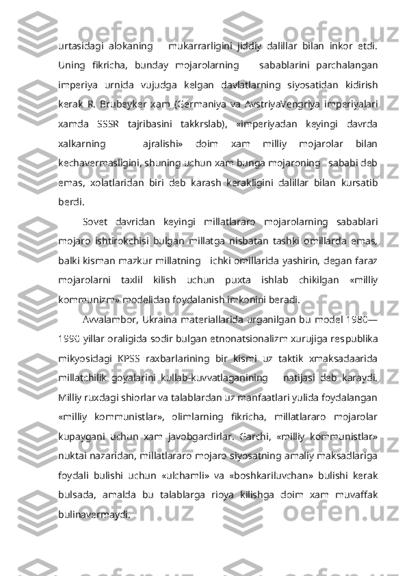 urtasidagi   alokaning       mukarrarligini   jiddiy   dalillar   bilan   inkor   etdi.
Uning   fikricha,   bunday   mojarolarning       sa bablarini   parchalangan
imperiya   urnida   vujudga   kelgan   davlatlar ning   siyosatidan   kidirish
kerak   R.   Brubeyker   xam   (Germaniya   va   Avst riyaVengriya   imperiyalari
xamda   SSSR   tajribasini   takkrslab),   «imperiyadan   keyingi   davrda
xalkarning       ajralishi»   doim   xam   milliy   mojarolar   bilan
kechavermasligini, shuning uchun xam bunga mojaroning   sababi deb
emas,   xolatlaridan   biri   deb   karash   kerakligini   dalillar   bilan   kursatib
berdi.
Sovet   davridan   keyingi   millatlararo   mojarolarning   sabablari
mojaro   ishtirokchisi   bulgan   millatga   nisbatan   tashki   omillarda   emas,
balki kisman mazkur millatning     ichki omillarida yashirin, degan faraz
mojarolarni   taxlil   kilish   uchun   puxta   ishlab   chikilgan   «milliy
kommunizm» modelidan foydalanish imkonini beradi.
Avvalambor, Ukraina  materiallarida  urganilgan  bu  model 1980—
1990  yillar oraligida sodir bulgan etnonatsionalizm xurujiga res publika
mikyosidagi   KPSS   raxbarlarining   bir   kismi   uz   taktik   xmaksadaarida
millatchilik   goyalarini   kullab-kuvvatlaganining       natijasi   deb   karaydi.
Milliy ruxdagi shiorlar va talablardan uz manfaatlari yulida foydalangan
«milliy   kommunistlar»,   olimlarning   fikricha,   millatlararo   mojarolar
kupaygani   uchun   xam   javobgardirlar.   Garchi,   «milliy   kommunistlar»
nuktai nazaridan, millatlararo mojaro siyosatning amaliy maksadlariga
foydali   bulishi   uchun   «ulchamli»   va   «boshkariluvchan»   bulishi   kerak
bulsada,   amalda   bu   talablarga   rioya   kilishga   doim   xam   muvaffak
bulinavermaydi. 