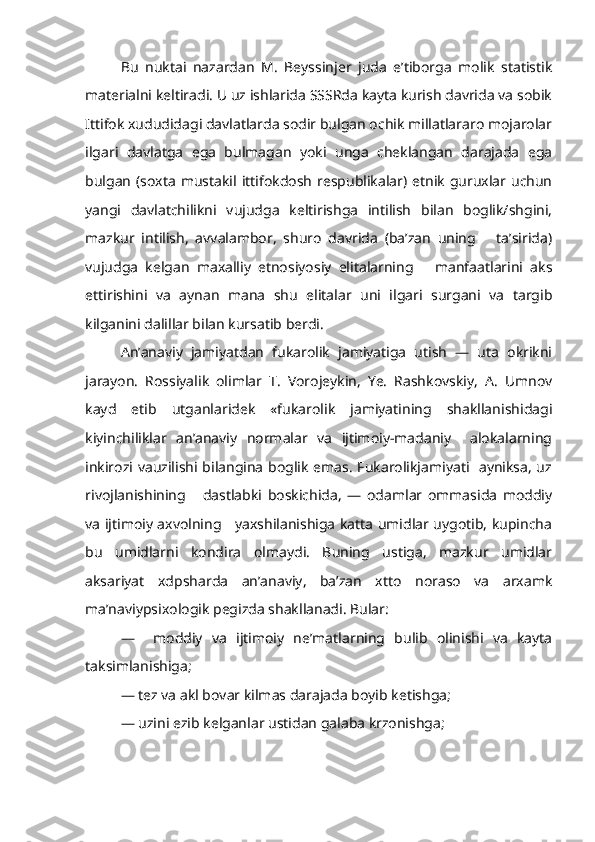 Bu   nuktai   nazardan   M.   Beyssinjer   juda   e’tiborga   molik   statistik
materialni keltiradi. U uz ishlarida SSSRda kayta kurish davrida va sobik
Ittifok xududidagi davlatlarda sodir bulgan ochik millatlararo mojarolar
ilgari   davlatga   ega   bulmagan   yoki   unga   cheklangan   darajada   ega
bulgan (soxta  mustakil  ittifokdosh  respublikalar)  etnik  guruxlar uchun
yangi   davlatchilikni   vujudga   keltirishga   intilish   bilan   boglik/shgini,
mazkur   intilish,   avvalambor,   shuro   davrida   (ba’zan   uning       ta’sirida)
vujudga   kelgan   maxalliy   etnosiyosiy   elitalarning       manfaatlarini   aks
ettirishini   va   aynan   mana   shu   elitalar   uni   ilgari   surgani   va   targib
kilganini dalillar bilan kursatib berdi.
  An’anaviy   jamiyatdan   fukarolik   jamiyatiga   utish   —   uta   okrikni
jarayon.   Rossiyalik   olimlar   T.   Vorojeykin,   Ye.   Rashkovskiy,   A.   Umnov
kayd   etib   utganlaridek   «fukarolik   jamiyatining   shakllanishidagi
kiyinchiliklar   an’anaviy   normalar   va   ijtimoiy-madaniy     alokalarning
inkirozi vauzilishi bilangina boglik emas. Fukarolikjamiyati   ayniksa, uz
rivojlanishining       dastlabki   boskichida,   —   odamlar   ommasida   moddiy
va ijtimoiy axvolning     yaxshilanishiga katta umidlar uygotib, kupincha
bu   umidlarni   kondira   olmaydi.   Buning   ustiga,   mazkur   umidlar
aksariyat   xdpsharda   an’anaviy,   ba’zan   xtto   noraso   va   arxamk
ma’naviypsixologik pegizda shakllanadi. Bular:
—     moddiy   va   ijtimoiy   ne’matlarning   bulib   olinishi   va   kayta
taksimlanishiga;
— tez va akl bovar kilmas darajada boyib ketishga;
— uzini ezib kelganlar ustidan galaba krzonishga; 